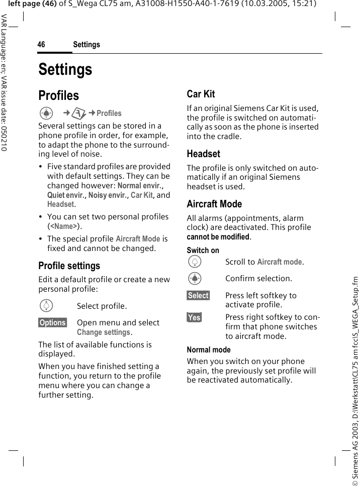 &copy; Siemens AG 2003, D:\Werkstatt\CL75 am fcc\S_WEGA_Setup.fmSettings46VAR Language: en; VAR issue date: 050210left page (46) of S_Wega CL75 am, A31008-H1550-A40-1-7619 (10.03.2005, 15:21)SettingsProfilesC&cent;T&cent;Profiles Several settings can be stored in a phone profile in order, for example, to adapt the phone to the surround-ing level of noise.&bull; Five standard profiles are provided with default settings. They can be changed however: Normal envir., Quiet envir., Noisy envir., Car Kit, and Headset. &bull; You can set two personal profiles (<Name>).&bull; The special profile Aircraft Mode is fixed and cannot be changed.Profile settings Edit a default profile or create a new personal profile:ISelect profile.&sect;Options&sect; Open menu and select Change settings.The list of available functions is displayed. When you have finished setting a function, you return to the profile menu where you can change a further setting. Car KitIf an original Siemens Car Kit is used, the profile is switched on automati-cally as soon as the phone is inserted into the cradle. HeadsetThe profile is only switched on auto-matically if an original Siemens headset is used.Aircraft ModeAll alarms (appointments, alarm clock) are deactivated. This profile cannot be modified. Switch onHScroll to Aircraft mode.CConfirm selection.&sect;Select&sect; Press left softkey to activate profile.&sect;Yes&sect;Press right softkey to con-firm that phone switches to aircraft mode.Normal modeWhen you switch on your phone again, the previously set profile will be reactivated automatically.