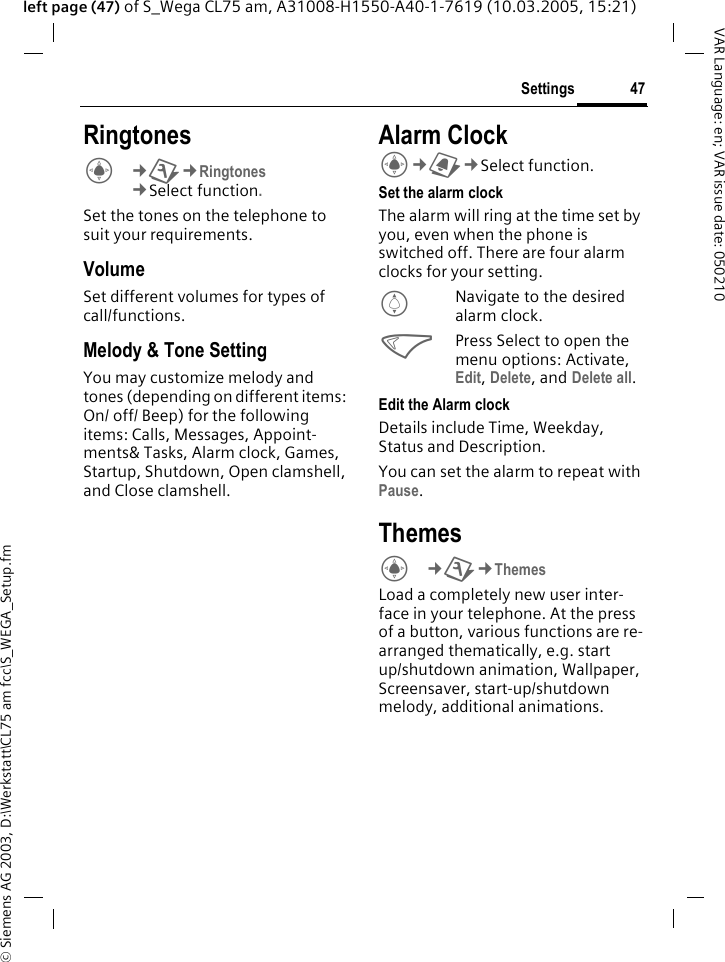 &copy; Siemens AG 2003, D:\Werkstatt\CL75 am fcc\S_WEGA_Setup.fm47SettingsVAR Language: en; VAR issue date: 050210left page (47) of S_Wega CL75 am, A31008-H1550-A40-1-7619 (10.03.2005, 15:21)RingtonesC&cent;T&cent;Ringtones&cent;Select function. Set the tones on the telephone to suit your requirements.VolumeSet different volumes for types of call/functions.Melody &amp; Tone SettingYou may customize melody and tones (depending on different items: On/ off/ Beep) for the following items: Calls, Messages, Appoint-ments&amp; Tasks, Alarm clock, Games, Startup, Shutdown, Open clamshell, and Close clamshell.Alarm ClockC&cent;}&cent;Select function. Set the alarm clockThe alarm will ring at the time set by you, even when the phone is switched off. There are four alarm clocks for your setting.INavigate to the desired alarm clock.<Press Select to open the menu options: Activate, Edit, Delete, and Delete all.Edit the Alarm clockDetails include Time, Weekday, Status and Description. You can set the alarm to repeat with Pause.ThemesC&cent;T&cent;Themes Load a completely new user inter-face in your telephone. At the press of a button, various functions are re-arranged thematically, e.g. start up/shutdown animation, Wallpaper, Screensaver, start-up/shutdown melody, additional animations.