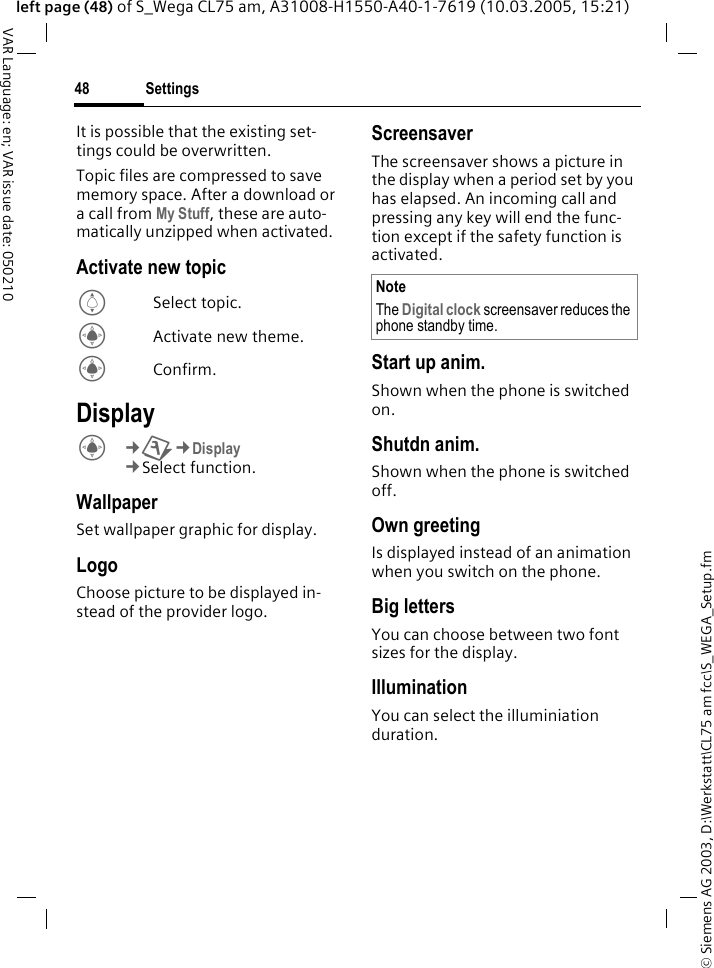 &copy; Siemens AG 2003, D:\Werkstatt\CL75 am fcc\S_WEGA_Setup.fmSettings48VAR Language: en; VAR issue date: 050210left page (48) of S_Wega CL75 am, A31008-H1550-A40-1-7619 (10.03.2005, 15:21)It is possible that the existing set-tings could be overwritten.Topic files are compressed to save memory space. After a download or a call from My Stuff, these are auto-matically unzipped when activated. Activate new topicISelect topic.CActivate new theme.CConfirm.DisplayC&cent;T&cent;Display &cent;Select function. WallpaperSet wallpaper graphic for display.LogoChoose picture to be displayed in-stead of the provider logo.ScreensaverThe screensaver shows a picture in the display when a period set by you has elapsed. An incoming call and pressing any key will end the func-tion except if the safety function is activated. Start up anim.Shown when the phone is switched on.Shutdn anim.Shown when the phone is switched off.Own greetingIs displayed instead of an animation when you switch on the phone.Big lettersYou can choose between two font sizes for the display.IlluminationYou can select the illuminiation duration.NoteThe Digital clock screensaver reduces the phone standby time.