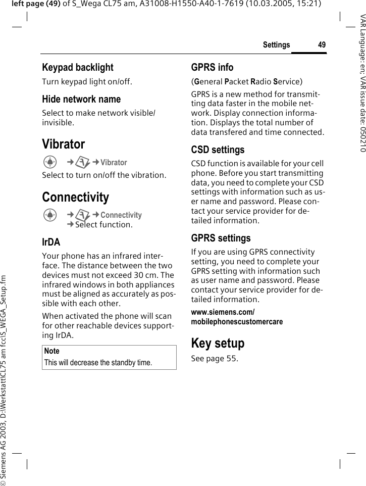 &copy; Siemens AG 2003, D:\Werkstatt\CL75 am fcc\S_WEGA_Setup.fm49SettingsVAR Language: en; VAR issue date: 050210left page (49) of S_Wega CL75 am, A31008-H1550-A40-1-7619 (10.03.2005, 15:21)Keypad backlightTurn keypad light on/off.Hide network nameSelect to make network visible/ invisible.VibratorC&cent;T&cent;Vibrator Select to turn on/off the vibration.ConnectivityC&cent;T&cent;Connectivity &cent;Select function. IrDA Your phone has an infrared inter-face. The distance between the two devices must not exceed 30 cm. The infrared windows in both appliances must be aligned as accurately as pos-sible with each other.When activated the phone will scan for other reachable devices support-ing IrDA. GPRS info(General Packet Radio Service)GPRS is a new method for transmit-ting data faster in the mobile net-work. Display connection informa-tion. Displays the total number of data transfered and time connected.CSD settingsCSD function is available for your cell phone. Before you start transmitting data, you need to complete your CSD settings with information such as us-er name and password. Please con-tact your service provider for de-tailed information.GPRS settingsIf you are using GPRS connectivity setting, you need to complete your GPRS setting with information such as user name and password. Please contact your service provider for de-tailed information.www.siemens.com/mobilephonescustomercare Key setupSee page 55.NoteThis will decrease the standby time.