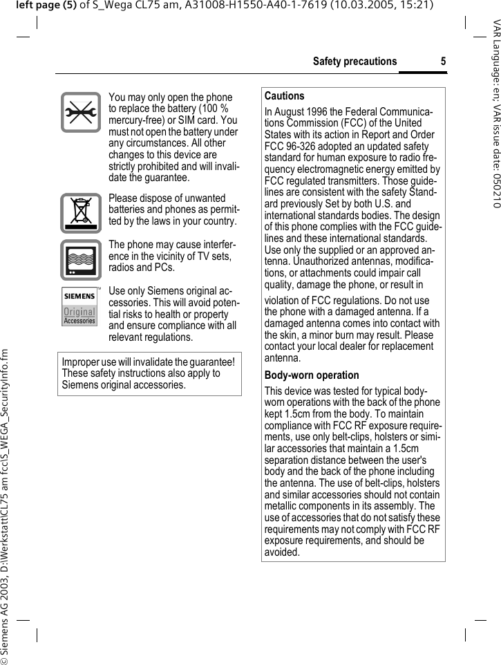 &copy; Siemens AG 2003, D:\Werkstatt\CL75 am fcc\S_WEGA_SecurityInfo.fm5Safety precautionsVAR Language: en; VAR issue date: 050210left page (5) of S_Wega CL75 am, A31008-H1550-A40-1-7619 (10.03.2005, 15:21)You may only open the phone to replace the battery (100 % mercury-free) or SIM card. You must not open the battery under any circumstances. All other changes to this device are strictly prohibited and will invali-date the guarantee.Please dispose of unwanted batteries and phones as permit-ted by the laws in your country.The phone may cause interfer-ence in the vicinity of TV sets, radios and PCs.Use only Siemens original ac-cessories. This will avoid poten-tial risks to health or property and ensure compliance with all relevant regulations.Improper use will invalidate the guarantee! These safety instructions also apply to Siemens original accessories.CautionsIn August 1996 the Federal Communica-tions Commission (FCC) of the United States with its action in Report and Order FCC 96-326 adopted an updated safety standard for human exposure to radio fre-quency electromagnetic energy emitted by FCC regulated transmitters. Those guide-lines are consistent with the safety Stand-ard previously Set by both U.S. and international standards bodies. The design of this phone complies with the FCC guide-lines and these international standards. Use only the supplied or an approved an-tenna. Unauthorized antennas, modifica-tions, or attachments could impair call quality, damage the phone, or result inviolation of FCC regulations. Do not use the phone with a damaged antenna. If a damaged antenna comes into contact with the skin, a minor burn may result. Please contact your local dealer for replacement antenna.Body-worn operationThis device was tested for typical body-worn operations with the back of the phone kept 1.5cm from the body. To maintain compliance with FCC RF exposure require-ments, use only belt-clips, holsters or simi-lar accessories that maintain a 1.5cm separation distance between the user's body and the back of the phone including the antenna. The use of belt-clips, holsters and similar accessories should not contain metallic components in its assembly. The use of accessories that do not satisfy these requirements may not comply with FCC RF exposure requirements, and should be avoided.