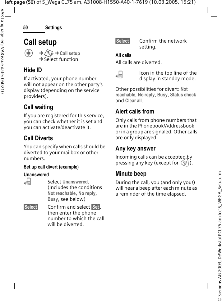 &copy; Siemens AG 2003, D:\Werkstatt\CL75 am fcc\S_WEGA_Setup.fmSettings50VAR Language: en; VAR issue date: 050210left page (50) of S_Wega CL75 am, A31008-H1550-A40-1-7619 (10.03.2005, 15:21)Call setupC&cent;T&cent;Call setup &cent;Select function. Hide IDIf activated, your phone number will not appear on the other party's display (depending on the service providers).Call waiting If you are registered for this service, you can check whether it is set and you can activate/deactivate it.Call Diverts You can specify when calls should be diverted to your mailbox or other numbers.Set up call divert (example) Unanswered &lsquo;Select Unanswered. (Includes the conditions Not reachable, No reply, Busy, see below)&sect;Select&sect; Confirm and select &sect;Set&sect;, then enter the phone number to which the call will be diverted.&sect;Select&sect; Confirm the network setting.All callsAll calls are diverted.&lsquo;Icon in the top line of the display in standby mode. Other possibilities for divert: Not reachable, No reply, Busy, Status check  and Clear all. Alert calls fromOnly calls from phone numbers that are in the Phonebook/Addressbook or in a group are signaled. Other calls are only displayed.Any key answerIncoming calls can be accepted by pressing any key (except for B).Minute beepDuring the call, you (and only you!) will hear a beep after each minute as a reminder of the time elapsed.