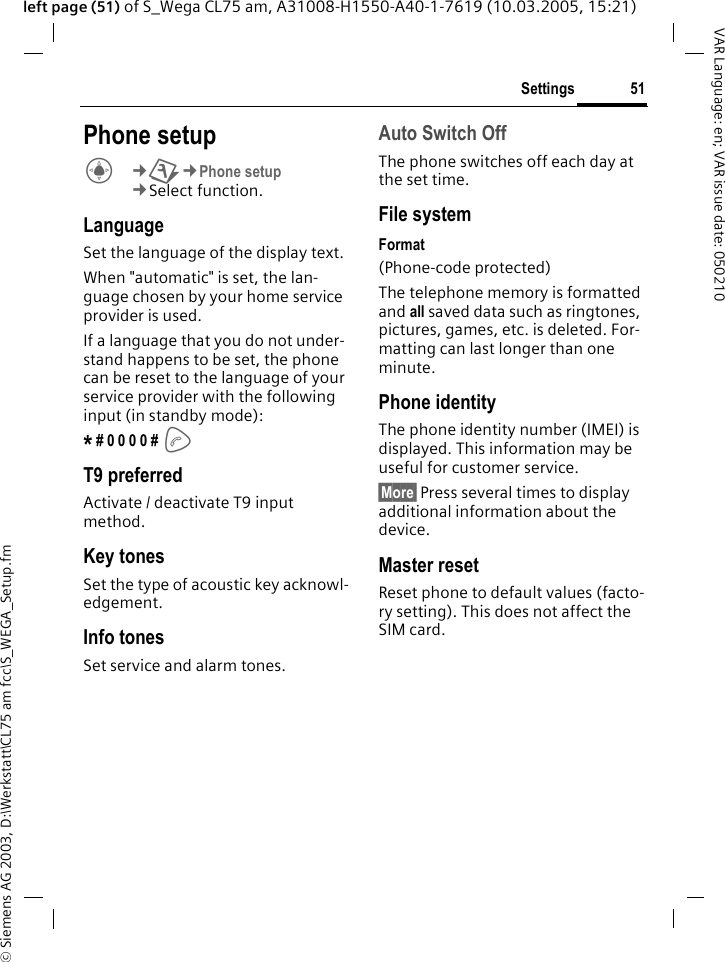 &copy; Siemens AG 2003, D:\Werkstatt\CL75 am fcc\S_WEGA_Setup.fm51SettingsVAR Language: en; VAR issue date: 050210left page (51) of S_Wega CL75 am, A31008-H1550-A40-1-7619 (10.03.2005, 15:21)Phone setupC&cent;T&cent;Phone setup &cent;Select function. LanguageSet the language of the display text.When "automatic" is set, the lan-guage chosen by your home service provider is used.If a language that you do not under-stand happens to be set, the phone can be reset to the language of your service provider with the following input (in standby mode):* # 0 0 0 0 # A T9 preferredActivate / deactivate T9 input method.Key tonesSet the type of acoustic key acknowl-edgement.Info tonesSet service and alarm tones.Auto Switch Off The phone switches off each day at the set time.File systemFormat(Phone-code protected)The telephone memory is formatted and all saved data such as ringtones, pictures, games, etc. is deleted. For-matting can last longer than one minute.Phone identityThe phone identity number (IMEI) is displayed. This information may be useful for customer service.&sect;More&sect; Press several times to display additional information about the device.Master resetReset phone to default values (facto-ry setting). This does not affect the SIM card. 