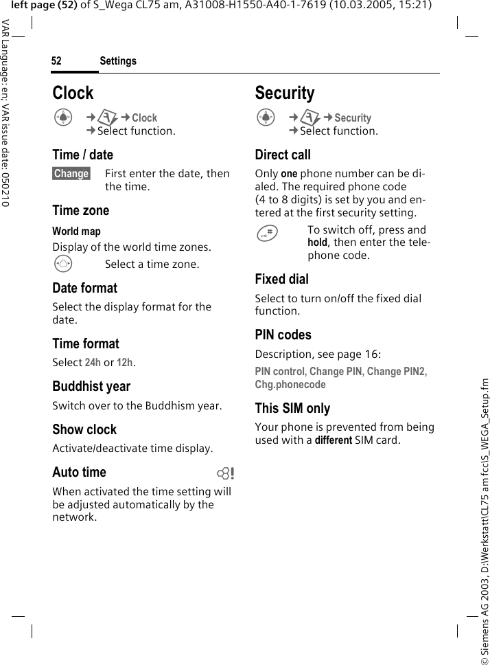 &copy; Siemens AG 2003, D:\Werkstatt\CL75 am fcc\S_WEGA_Setup.fmSettings52VAR Language: en; VAR issue date: 050210left page (52) of S_Wega CL75 am, A31008-H1550-A40-1-7619 (10.03.2005, 15:21)ClockC&cent;T&cent;Clock &cent;Select function. Time / date&sect;Change&sect; First enter the date, then the time.Time zoneWorld mapDisplay of the world time zones.FSelect a time zone.Date formatSelect the display format for the date.Time formatSelect 24h or 12h. Buddhist yearSwitch over to the Buddhism year. Show clockActivate/deactivate time display.Auto time bWhen activated the time setting will be adjusted automatically by the network.SecurityC&cent;T&cent;Security &cent;Select function. Direct callOnly one phone number can be di-aled. The required phone code (4 to 8 digits) is set by you and en-tered at the first security setting.#To switch off, press and hold, then enter the tele-phone code.Fixed dialSelect to turn on/off the fixed dial function.PIN codesDescription, see page 16:PIN control, Change PIN, Change PIN2, Chg.phonecode This SIM onlyYour phone is prevented from being used with a different SIM card.