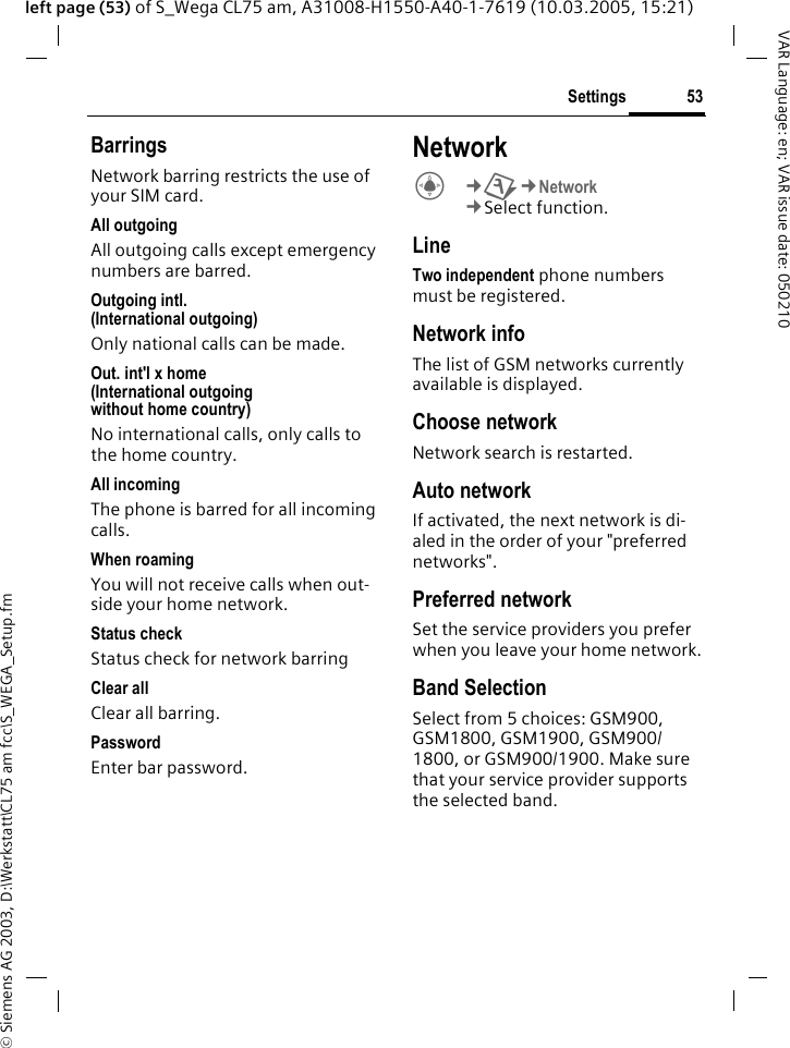 &copy; Siemens AG 2003, D:\Werkstatt\CL75 am fcc\S_WEGA_Setup.fm53SettingsVAR Language: en; VAR issue date: 050210left page (53) of S_Wega CL75 am, A31008-H1550-A40-1-7619 (10.03.2005, 15:21)BarringsNetwork barring restricts the use of your SIM card.All outgoingAll outgoing calls except emergency numbers are barred.Outgoing intl. (International outgoing) Only national calls can be made.Out. int'l x home(International outgoing without home country) No international calls, only calls to the home country. All incomingThe phone is barred for all incoming calls.When roamingYou will not receive calls when out-side your home network.Status check Status check for network barring Clear allClear all barring.PasswordEnter bar password.NetworkC&cent;T&cent;Network &cent;Select function. LineTwo independent phone numbers must be registered.Network infoThe list of GSM networks currently available is displayed.Choose networkNetwork search is restarted. Auto networkIf activated, the next network is di-aled in the order of your "preferred networks".Preferred networkSet the service providers you prefer when you leave your home network.Band SelectionSelect from 5 choices: GSM900, GSM1800, GSM1900, GSM900/ 1800, or GSM900/1900. Make sure that your service provider supports the selected band.