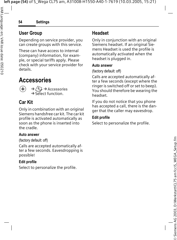&copy; Siemens AG 2003, D:\Werkstatt\CL75 am fcc\S_WEGA_Setup.fmSettings54VAR Language: en; VAR issue date: 050210left page (54) of S_Wega CL75 am, A31008-H1550-A40-1-7619 (10.03.2005, 15:21)User GroupDepending on service provider, you can create groups with this service.These can have access to internal (company) information, for exam-ple, or special tariffs apply. Please check with your service provider for details.AccessoriesC&cent;T&cent;Accessories &cent;Select function. Car KitOnly in combination with an original Siemens handsfree car kit. The car kit profile is activated automatically as soon as the phone is inserted into the cradle.Auto answer(factory default: off)Calls are accepted automatically af-ter a few seconds. Eavesdropping is possible!Edit profileSelect to personalize the profile.HeadsetOnly in conjunction with an original Siemens headset. If an original Sie-mens Headset is used the profile is automatically activated when the headset is plugged in.Auto answer (factory default: off)Calls are accepted automatically af-ter a few seconds (except where the ringer is switched off or set to beep). You should therefore be wearing the headset.If you do not notice that you phone has accepted a call, there is the dan-ger that the caller may eavesdrop.Edit profileSelect to personalize the profile.
