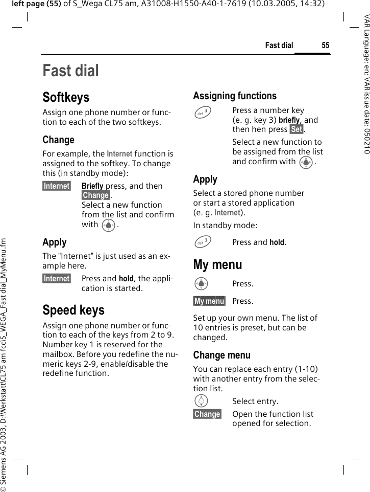 &copy; Siemens AG 2003, D:\Werkstatt\CL75 am fcc\S_WEGA_Fast dial_MyMenu.fm55Fast dialVAR Language: en; VAR issue date: 050210left page (55) of S_Wega CL75 am, A31008-H1550-A40-1-7619 (10.03.2005, 14:32)Fast dial SoftkeysAssign one phone number or func-tion to each of the two softkeys.ChangeFor example, the Internet function is assigned to the softkey. To change this (in standby mode):&sect;Internet&sect; Briefly press, and then &sect;Change&sect;. Select a new function from the list and confirm with C. ApplyThe "Internet" is just used as an ex-ample here.&sect;Internet&sect; Press and hold, the appli-cation is started.Speed keysAssign one phone number or func-tion to each of the keys from 2 to 9. Number key 1 is reserved for the mailbox. Before you redefine the nu-meric keys 2-9, enable/disable the redefine function.Assigning functions 3Press a number key (e.g.key 3) briefly, and then hen press &sect;Set&sect;.Select a new function to be assigned from the list and confirm with C.ApplySelect a stored phone number or start a stored application (e. g. Internet). In standby mode:3Press and hold.My menuCPress.&sect;My&sect;menu&sect;Press.Set up your own menu. The list of 10 entries is preset, but can be changed. Change menuYou can replace each entry (1-10) with another entry from the selec-tion list. ISelect entry.&sect;Change&sect; Open the function list opened for selection.