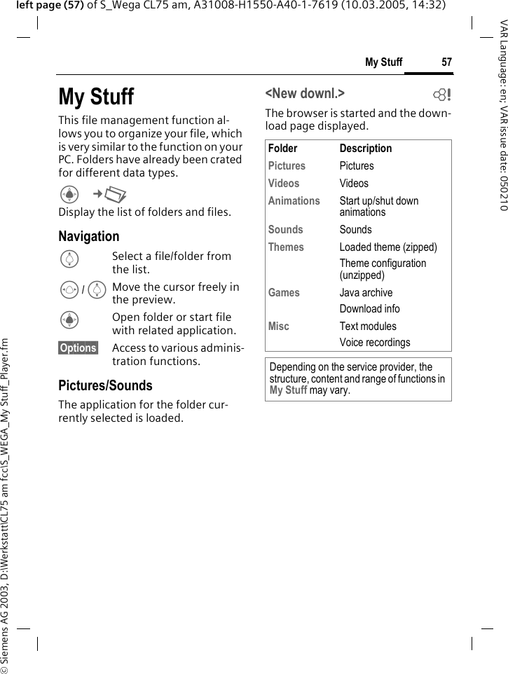 &copy; Siemens AG 2003, D:\Werkstatt\CL75 am fcc\S_WEGA_My Stuff_Player.fm57My StuffVAR Language: en; VAR issue date: 050210left page (57) of S_Wega CL75 am, A31008-H1550-A40-1-7619 (10.03.2005, 14:32)My StuffThis file management function al-lows you to organize your file, which is very similar to the function on your PC. Folders have already been crated for different data types.C&cent;N Display the list of folders and files.NavigationISelect a file/folder from the list.F/IMove the cursor freely in the preview.COpen folder or start file with related application.&sect;Options&sect; Access to various adminis-tration functions.Pictures/SoundsThe application for the folder cur-rently selected is loaded.<New downl.> bThe browser is started and the down-load page displayed.Folder DescriptionPictures  PicturesVideos  VideosAnimations  Start up/shut down animationsSounds  SoundsThemes  Loaded theme (zipped) Theme configuration (unzipped)Games Java archiveDownload infoMisc  Text modulesVoice recordingsDepending on the service provider, the structure, content and range of functions in My Stuff may vary.