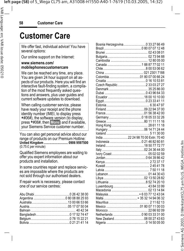 &copy; Siemens AG 2003, D:\Werkstatt\CL75 am fcc\S_WEGA_Hotline.fmCustomer Care58VAR Language: en; VAR issue date: 050210left page (58) of S_Wega CL75 am, A31008-H1550-A40-1-7619 (10.03.2005, 14:32)Customer CareYou can also get personal advice about our range of products on our Premium Hotline:United Kingdom ............................ 0906 9597500(0.75 &pound; per minute)Qualified Siemens employees are waiting to offer you expert information about our products and installation.In some countries repair and replace servic-es are impossible where the products are not sold through our authorised dealers.If repair work is necessary, please contact one of our service centres:Abu Dhabi .........................................0 26 42 38 00Argentina .....................................0 80 08 88 25 93Australia..........................................13 00 66 53 66Austria.............................................05 17 07 50 04Bahrain .................................................... 40 42 34Bangladesh.......................................0 17 52 74 47Belgium.............................................0 78 15 22 21Bolivia ...............................................0 21 21 41 14Bosnia Herzegovina..........................0 33 27 66 49Brazil............................................0 80 07 07 12 48Brunei ................................................. 02 43 08 01Bulgaria............................................... 02 73 94 88Cambodia ........................................... 12 80 05 00Canada ........................................1 88 87 77 02 11Chile..................................................8 00 53 06 62China ............................................. 021 2301 7188Colombia....................................01 80 07 00 66 24Croatia ..............................................0 16 10 53 81Czech Republic.................................2 33 03 27 27Denmark ............................................. 35 25 86 00Dubai ................................................0 43 96 64 33Ecuador ..........................................18 00 10 10 00Egypt.................................................0 23 33 41 11Estonia.................................................. 6 30 47 97Finland ............................................09 22 94 37 00France.............................................01 56 38 42 00Germany ......................................0 18 05 33 32 26Greece ............................................80 11 11 11 16Hong Kong .......................................... 28 61 11 18Hungary ..........................................06 14 71 24 44Iceland .................................................. 5 11 30 00India .............................22 24 98 70 00 Extn: 70 40Indonesia .....................................0 21 46 82 60 81Ireland.............................................18 50 77 72 77Italy .................................................02 24 36 44 00Ivory Coast.......................................... 05 02 02 59Jordan...............................................0 64 39 86 42Kenya.................................................... 2 72 37 17Kuwait ................................................... 2 45 41 78Latvia .................................................... 7 50 11 18Lebanon.............................................. 01 44 30 43Libya ...............................................02 13 50 28 82Lithuania ...........................................8 52 74 20 10Luxembourg........................................ 43 84 33 99Macedonia .......................................... 02 13 14 84Malaysia....................................+ 6 03 77 12 43 04Malta .......................................+ 35 32 14 94 06 32Mauritius ............................................... 2 11 62 13Mexico .......................................01 80 07 11 00 03Morocco .............................................. 22 66 92 09Netherlands .................................0 90 03 33 31 00New Zealand...................................08 00 27 43 63Nigeria ..............................................0 14 50 05 00We offer fast, individual advice! You have several options:Our online support on the Internet:www.siemens.com/mobilephonescustomercare We can be reached any time, any place. You are given 24 hour support on all as-pects of our products. Here you will find an interactive fault-finding system, a compila-tion of the most frequently asked ques-tions and answers, plus user guides and current software updates to download.When calling customer service, please have ready your receipt and the phone identity number (IMEI, to display press *#06#), the software version (to display, press *#06#, then &sect;More&sect;) and if available, your Siemens Service customer number. 