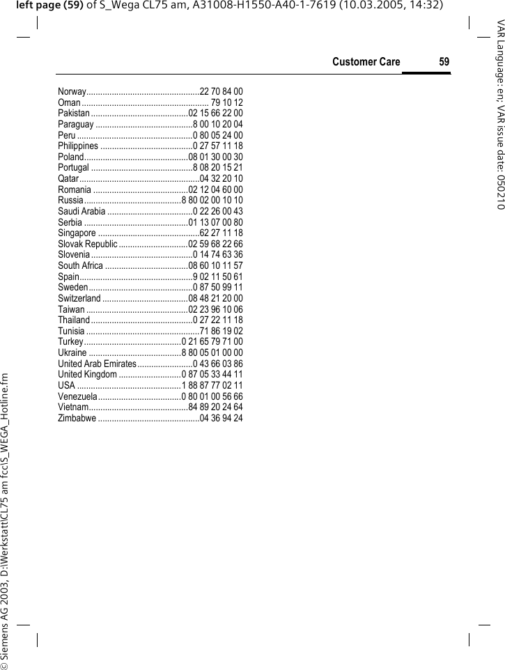&copy; Siemens AG 2003, D:\Werkstatt\CL75 am fcc\S_WEGA_Hotline.fm59Customer CareVAR Language: en; VAR issue date: 050210left page (59) of S_Wega CL75 am, A31008-H1550-A40-1-7619 (10.03.2005, 14:32)Norway.................................................22 70 84 00Oman ....................................................... 79 10 12Pakistan ..........................................02 15 66 22 00Paraguay ..........................................8 00 10 20 04Peru ..................................................0 80 05 24 00Philippines ........................................0 27 57 11 18Poland.............................................08 01 30 00 30Portugal ............................................8 08 20 15 21Qatar....................................................04 32 20 10Romania .........................................02 12 04 60 00Russia..........................................8 80 02 00 10 10Saudi Arabia .....................................0 22 26 00 43Serbia .............................................01 13 07 00 80Singapore ............................................62 27 11 18Slovak Republic ..............................02 59 68 22 66Slovenia ............................................0 14 74 63 36South Africa ....................................08 60 10 11 57Spain.................................................9 02 11 50 61Sweden.............................................0 87 50 99 11Switzerland .....................................08 48 21 20 00Taiwan ............................................02 23 96 10 06Thailand ............................................0 27 22 11 18Tunisia .................................................71 86 19 02Turkey..........................................0 21 65 79 71 00Ukraine ........................................8 80 05 01 00 00United Arab Emirates ........................0 43 66 03 86United Kingdom ...........................0 87 05 33 44 11USA .............................................1 88 87 77 02 11Venezuela....................................0 80 01 00 56 66Vietnam...........................................84 89 20 24 64Zimbabwe ............................................04 36 94 24