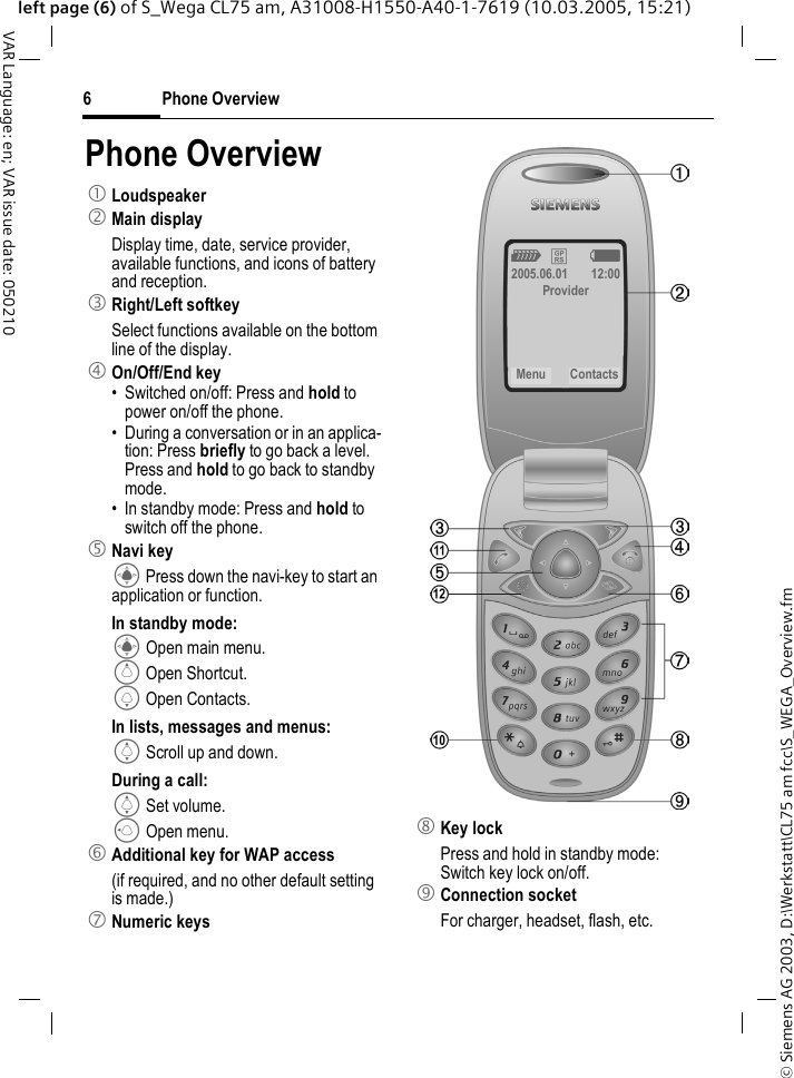 &copy; Siemens AG 2003, D:\Werkstatt\CL75 am fcc\S_WEGA_Overview.fmPhone Overview6VAR Language: en; VAR issue date: 050210left page (6) of S_Wega CL75 am, A31008-H1550-A40-1-7619 (10.03.2005, 15:21)Phone Overview1 Loudspeaker2 Main displayDisplay time, date, service provider, available functions, and icons of battery and reception.3 Right/Left softkeySelect functions available on the bottom line of the display.4 On/Off/End key&bull; Switched on/off: Press and hold to power on/off the phone.&bull; During a conversation or in an applica-tion: Press briefly to go back a level. Press and hold to go back to standby mode.&bull; In standby mode: Press and hold to switch off the phone.5 Navi keyC Press down the navi-key to start an application or function.In standby mode:C Open main menu.G Open Shortcut.H Open Contacts.In lists, messages and menus:I Scroll up and down.During a call:I Set volume.D Open menu.6 Additional key for WAP access (if required, and no other default setting is made.)7 Numeric keys8 Key lockPress and hold in standby mode: Switch key lock on/off.9 Connection socketFor charger, headset, flash, etc.Z &pound; X2005.06.01 12:00ProviderMenu Contacts 