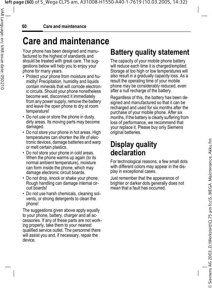 &copy; Siemens AG 2003, D:\Werkstatt\CL75 am fcc\S_WEGA_Maintenance_Akku.fmCare and maintenance60VAR Language: en; VAR issue date: 050210left page (60) of S_Wega CL75 am, A31008-H1550-A40-1-7619 (10.03.2005, 14:32)Care and maintenanceYour phone has been designed and manu-factured to the highest of standards and should be treated with great care. The sug-gestions below will help you to enjoy your phone for many years.&bull; Protect your phone from moisture and hu-midity! Precipitation, humidity and liquids contain minerals that will corrode electron-ic circuits. Should your phone nonetheless become wet, disconnect it immediately from any power supply, remove the battery and leave the open phone to dry at room temperature!&bull; Do not use or store the phone in dusty, dirty areas. Its moving parts may become damaged.&bull; Do not store your phone in hot areas. High temperatures can shorten the life of elec-tronic devices, damage batteries and warp or melt certain plastics. &bull; Do not store your phone in cold areas. When the phone warms up again (to its normal ambient temperature), moisture can form inside the phone, which may damage electronic circuit boards. &bull; Do not drop, knock or shake your phone. Rough handling can damage internal cir-cuit boards!&bull; Do not use harsh chemicals, cleaning sol-vents, or strong detergents to clean the phone!The suggestions given above apply equally to your phone, battery, charger and all ac-cessories. If any of these parts are not work-ing properly, take them to your nearest qualified service outlet. The personnel there will assist you and, if necessary, repair the device.Battery quality statementThe capacity of your mobile phone battery will reduce each time it is charged/emptied. Storage at too high or low temperatures will also result in a gradually capacity loss. As a result the operating time of your mobile phone may be considerably reduced, even after a null recharge of the battery.Regardless of this, the battery has been de-signed and manufactured so that it can be recharged and used for six months after the purchase of your mobile phone. After six months, if the battery is clearly suffering from loss of performance, we recommend that your replace it. Please buy only Siemens original batteries.Display quality declarationFor technological reasons, a few small dots with different colors may appear in the dis-play in exceptional cases.Just remember that the appearance of brighter or darker dots generally does not mean that a fault has occurred.