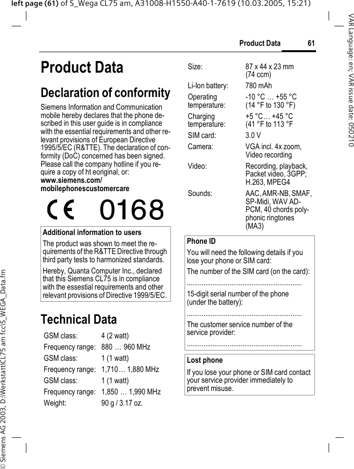 &copy; Siemens AG 2003, D:\Werkstatt\CL75 am fcc\S_WEGA_Data.fm61Product DataVAR Language: en; VAR issue date: 050210left page (61) of S_Wega CL75 am, A31008-H1550-A40-1-7619 (10.03.2005, 15:21)Product DataDeclaration of conformitySiemens Information and Communication mobile hereby declares that the phone de-scribed in this user guide is in compliance with the essential requirements and other re-levant provisions of European Directive 1995/5/EC (R&amp;TTE). The declaration of con-formity (DoC) concerned has been signed. Please call the company hotline if you re-quire a copy of ht eoriginal, or: www.siemens.com/mobilephonescustomercareTechnical DataAdditional information to usersThe product was shown to meet the re-quirements of the R&amp;TTE Directive through third party tests to harmonized standards.Hereby, Quanta Computer Inc., declared that this Siemens CL75 is in compliance with the essestial requirements and other relevant provisions of Directive 1999/5/EC. GSM class: 4 (2 watt)Frequency range: 880 &hellip; 960 MHzGSM class:  1 (1 watt)Frequency range: 1,710&hellip; 1,880 MHzGSM class: 1 (1 watt)Frequency range: 1,850 &hellip; 1,990 MHzWeight: 90 g / 3.17 oz.Size: 87 x 44 x 23 mm(74 ccm)Li-Ion battery:  780 mAhOperating temperature:-10 &deg;C &hellip; +55 &deg;C(14 &deg;F to 130 &deg;F)Charging temperature:+5 &deg;C&hellip; +45 &deg;C(41 &deg;F to 113 &deg;FSIM card: 3.0 VCamera: VGA incl. 4x zoom, Video recordingVideo: Recording, playback, Packet video, 3GPP; H.263, MPEG4Sounds: AAC, AMR-NB, SMAF, SP-Midi, WAV AD-PCM, 40 chords poly-phonic ringtones (MA3)Phone IDYou will need the following details if you lose your phone or SIM card: The number of the SIM card (on the card):..............................................................15-digit serial number of the phone (under the battery):..............................................................The customer service number of the service provider:..............................................................Lost phoneIf you lose your phone or SIM card contact your service provider immediately to prevent misuse.