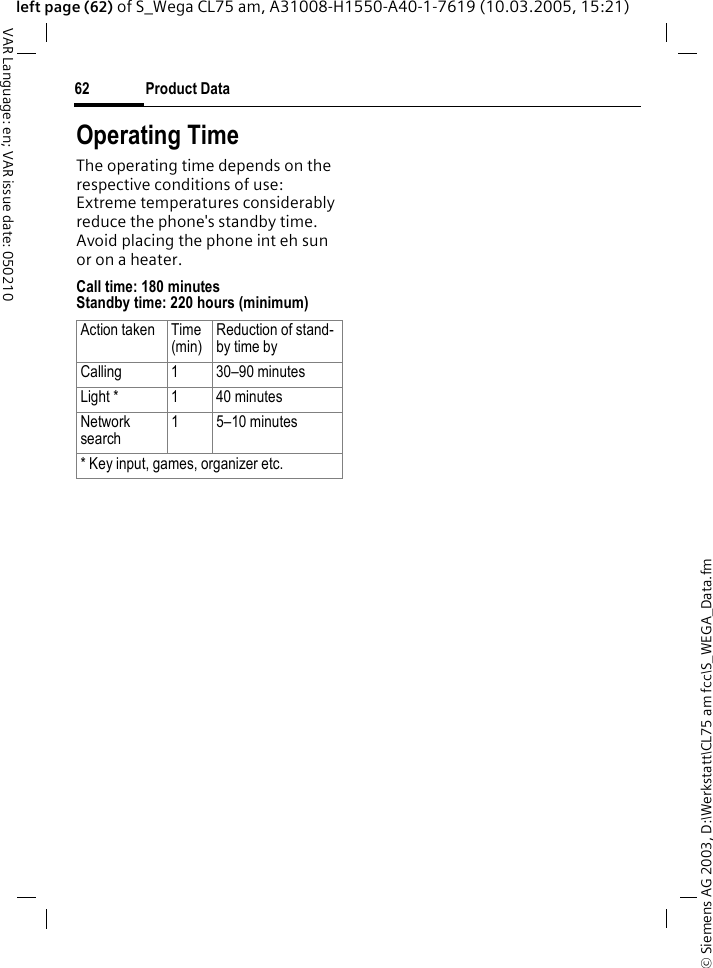 &copy; Siemens AG 2003, D:\Werkstatt\CL75 am fcc\S_WEGA_Data.fmProduct Data62VAR Language: en; VAR issue date: 050210left page (62) of S_Wega CL75 am, A31008-H1550-A40-1-7619 (10.03.2005, 15:21)Operating TimeThe operating time depends on the respective conditions of use:Extreme temperatures considerably reduce the phone's standby time.Avoid placing the phone int eh sun or on a heater.Call time: 180 minutes Standby time: 220 hours (minimum) Action taken Time (min)Reduction of stand-by time byCalling 1 30&ndash;90 minutesLight * 1 40 minutesNetwork search1 5&ndash;10 minutes* Key input, games, organizer etc.