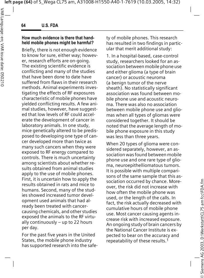 &copy; Siemens AG 2003, D:\Werkstatt\CL75 am fcc\FDA.fmU.S. FDA64VAR Language: en; VAR issue date: 050210left page (64) of S_Wega CL75 am, A31008-H1550-A40-1-7619 (10.03.2005, 14:32)How much evidence is there that hand-held mobile phones might be harmful?Briefly, there is not enough evidence to know for sure, either way; howev-er, research efforts are on-going. The existing scientific evidence is conflicting and many of the studies that have been done to date have suffered from flaws in their research methods. Animal experiments inves-tigating the effects of RF exposures characteristic of mobile phones have yielded conflicting results. A few ani-mal studies, however, have suggest-ed that low levels of RF could accel-erate the development of cancer in laboratory animals. In one study, mice genetically altered to be predis-posed to developing one type of can-cer developed more than twice as many such cancers when they were exposed to RF energy compared to controls. There is much uncertainty among scientists about whether re-sults obtained from animal studies apply to the use of mobile phones. First, it is uncertain how to apply the results obtained in rats and mice to humans. Second, many of the stud-ies showed increased tumor devel-opment used animals that had al-ready been treated with cancer-causing chemicals, and other studies exposed the animals to the RF virtu-ally continuously &ndash; up to 22 hours per day.For the past five years in the United States, the mobile phone industry has supported research into the safe-ty of mobile phones. This research has resulted in two findings in partic-ular that merit additional study:1. In a hospital-based, case-control study, researchers looked for an as-sociation between mobile phone use and either glioma (a type of brain cancer) or acoustic neuroma (a benign tumor of the nerve sheath). No statistically significant association was found between mo-bile phone use and acoustic neuro-ma. There was also no association between mobile phone use and glio-mas when all types of gliomas were considered together. It should be noted that the average length of mo-bile phone exposure in this study was less than three years.When 20 types of glioma were con-sidered separately, however, an as-sociation was found between mobile phone use and one rare type of glio-ma, neuroepithelliomatous tumors. It is possible with multiple compari-sons of the same sample that this as-sociation occurred by chance. More-over, the risk did not increase with how often the mobile phone was used, or the length of the calls. In fact, the risk actually decreased with cumulative hours of mobile phone use. Most cancer causing agents in-crease risk with increased exposure. An ongoing study of brain cancers by the National Cancer Institute is ex-pected to bear on the accuracy and repeatability of these results.1