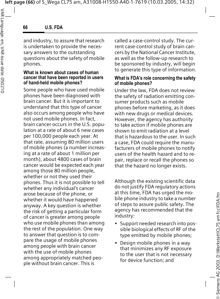 &copy; Siemens AG 2003, D:\Werkstatt\CL75 am fcc\FDA.fmU.S. FDA66VAR Language: en; VAR issue date: 050210left page (66) of S_Wega CL75 am, A31008-H1550-A40-1-7619 (10.03.2005, 14:32)and industry, to assure that research is undertaken to provide the neces-sary answers to the outstanding questions about the safety of mobile phones.What is known about cases of human cancer that have been reported in users of hand-held mobile phones?Some people who have used mobile phones have been diagnosed with brain cancer. But it is important to understand that this type of cancer also occurs among people who have not used mobile phones. In fact, brain cancer occurs in the U.S. popu-lation at a rate of about 6 new cases per 100,000 people each year. At that rate, assuming 80 million users of mobile phones (a number increas-ing at a rate of about 1 million per month), about 4800 cases of brain cancer would be expected each year among those 80 million people, whether or not they used their phones. Thus it is not possible to tell whether any individual's cancer arose because of the phone, or whether it would have happened anyway. A key question is whether the risk of getting a particular form of cancer is greater among people who use mobile phones than among the rest of the population. One way to answer that question is to com-pare the usage of mobile phones among people with brain cancer with the use of mobile phones among appropriately matched peo-ple without brain cancer. This is called a case-control study. The cur-rent case-control study of brain can-cers by the National Cancer Institute, as well as the follow-up research to be sponsored by industry, will begin to generate this type of information.What is FDA's role concerning the safety of mobile phones?Under the law, FDA does not review the safety of radiation emitting con-sumer products such as mobile phones before marketing, as it does with new drugs or medical devices. However, the agency has authority to take action if mobile phones are shown to emit radiation at a level that is hazardous to the user. In such a case, FDA could require the manu-facturers of mobile phones to notify users of the health hazard and to re-pair, replace or recall the phones so that the hazard no longer exists. Although the existing scientific data do not justify FDA regulatory actions at this time, FDA has urged the mo-bile phone industry to take a number of steps to assure public safety. The agency has recommended that the industry:&bull; Support needed research into pos-sible biological effects of RF of the type emitted by mobile phones;&bull; Design mobile phones in a way that minimizes any RF exposure to the user that is not necessary for device function; and
