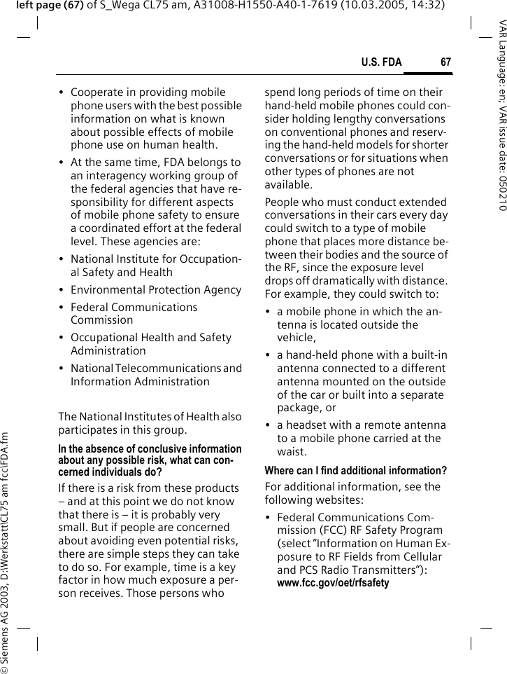 &copy; Siemens AG 2003, D:\Werkstatt\CL75 am fcc\FDA.fm67U.S. FDAVAR Language: en; VAR issue date: 050210left page (67) of S_Wega CL75 am, A31008-H1550-A40-1-7619 (10.03.2005, 14:32)&bull; Cooperate in providing mobile phone users with the best possible information on what is known about possible effects of mobile phone use on human health.&bull; At the same time, FDA belongs to an interagency working group of the federal agencies that have re-sponsibility for different aspects of mobile phone safety to ensure a coordinated effort at the federal level. These agencies are:&bull; National Institute for Occupation-al Safety and Health&bull; Environmental Protection Agency&bull; Federal Communications Commission&bull; Occupational Health and Safety Administration&bull; National Telecommunications and Information AdministrationThe National Institutes of Health also participates in this group.In the absence of conclusive information about any possible risk, what can con-cerned individuals do?If there is a risk from these products &ndash; and at this point we do not know that there is &ndash; it is probably very small. But if people are concerned about avoiding even potential risks, there are simple steps they can take to do so. For example, time is a key factor in how much exposure a per-son receives. Those persons who spend long periods of time on their hand-held mobile phones could con-sider holding lengthy conversations on conventional phones and reserv-ing the hand-held models for shorter conversations or for situations when other types of phones are not available.People who must conduct extended conversations in their cars every day could switch to a type of mobile phone that places more distance be-tween their bodies and the source of the RF, since the exposure level drops off dramatically with distance. For example, they could switch to:&bull; a mobile phone in which the an-tenna is located outside the vehicle,&bull; a hand-held phone with a built-in antenna connected to a different antenna mounted on the outside of the car or built into a separate package, or&bull; a headset with a remote antenna to a mobile phone carried at the waist.Where can I find additional information?For additional information, see the following websites:&bull; Federal Communications Com-mission (FCC) RF Safety Program (select &ldquo;Information on Human Ex-posure to RF Fields from Cellular and PCS Radio Transmitters&rdquo;): www.fcc.gov/oet/rfsafety