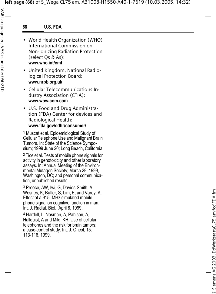 &copy; Siemens AG 2003, D:\Werkstatt\CL75 am fcc\FDA.fmU.S. FDA68VAR Language: en; VAR issue date: 050210left page (68) of S_Wega CL75 am, A31008-H1550-A40-1-7619 (10.03.2005, 14:32)&bull; World Health Organization (WHO) International Commission on Non-Ionizing Radiation Protection (select Qs &amp; As): www.who.int/emf&bull; United Kingdom, National Radio-logical Protection Board: www.nrpb.org.uk&bull; Cellular Telecommunications In-dustry Association (CTIA): www.wow-com.com&bull; U.S. Food and Drug Administra-tion (FDA) Center for devices and Radiological Health: www.fda.gov/cdhr/consumer/1 Muscat et al. Epidemiological Study of Cellular Telephone Use and Malignant Brain Tumors. In: State of the Science Sympo-sium; 1999 June 20; Long Beach, California.2 Tice et al. Tests of mobile phone signals for activity in genotoxicity and other laboratory assays. In: Annual Meeting of the Environ-mental Mutagen Society; March 29, 1999, Washington, DC; and personal communica-tion, unpublished results.3 Preece, AW, Iwi, G, Davies-Smith, A, Wesnes, K, Butler, S, Lim, E, and Varey, A. Effect of a 915- MHz simulated mobile phone signal on cognitive function in man. Int. J. Radiat. Biol., April 8, 1999.4 Hardell, L, Nasman, A, Pahlson, A, Hallquist, A and Mild, KH. Use of cellular telephones and the risk for brain tumors; a case-control study. Int. J. Oncol, 15: 113-116, 1999.
