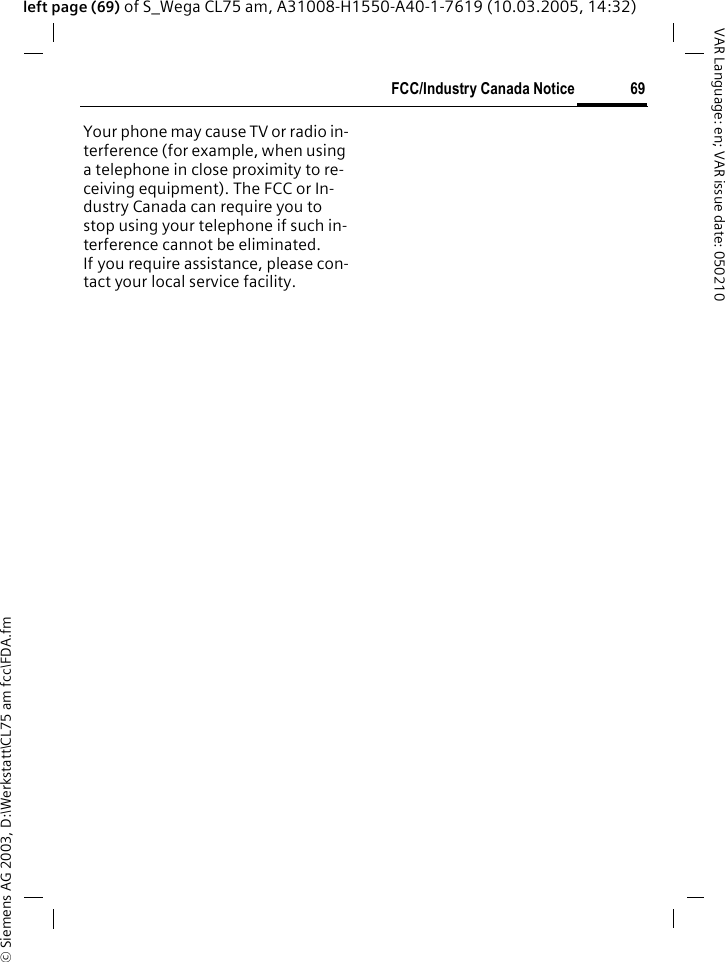 &copy; Siemens AG 2003, D:\Werkstatt\CL75 am fcc\FDA.fm69FCC/Industry Canada NoticeVAR Language: en; VAR issue date: 050210left page (69) of S_Wega CL75 am, A31008-H1550-A40-1-7619 (10.03.2005, 14:32)FCC/Industry Canada NoticeYour phone may cause TV or radio in-terference (for example, when using a telephone in close proximity to re-ceiving equipment). The FCC or In-dustry Canada can require you to stop using your telephone if such in-terference cannot be eliminated. If you require assistance, please con-tact your local service facility.