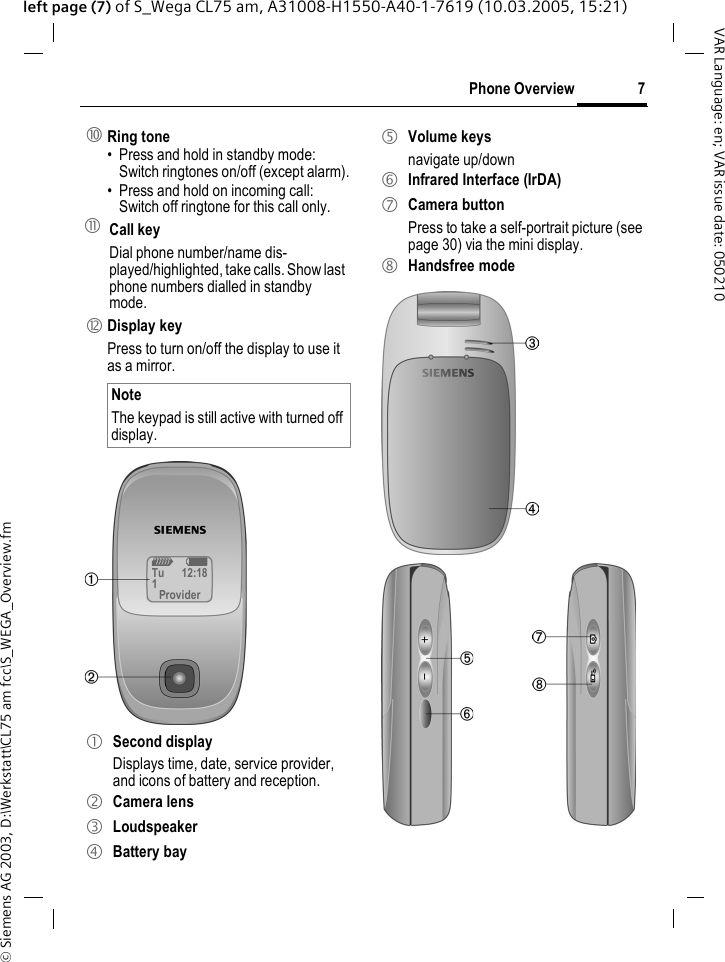 &copy; Siemens AG 2003, D:\Werkstatt\CL75 am fcc\S_WEGA_Overview.fm7Phone OverviewVAR Language: en; VAR issue date: 050210left page (7) of S_Wega CL75 am, A31008-H1550-A40-1-7619 (10.03.2005, 15:21): Ring tone&bull; Press and hold in standby mode: Switch ringtones on/off (except alarm).&bull; Press and hold on incoming call: Switch off ringtone for this call only.! Call key Dial phone number/name dis-played/highlighted, take calls. Show last phone numbers dialled in standby mode." Display keyPress to turn on/off the display to use it as a mirror. NoteThe keypad is still active with turned off display.1 Second display Displays time, date, service provider, and icons of battery and reception.2 Camera lens3 Loudspeaker4 Battery bayZ XTu 12:181Provider5 Volume keysnavigate up/down6 Infrared Interface (IrDA)7 Camera buttonPress to take a self-portrait picture (see page 30) via the mini display.8 Handsfree mode
