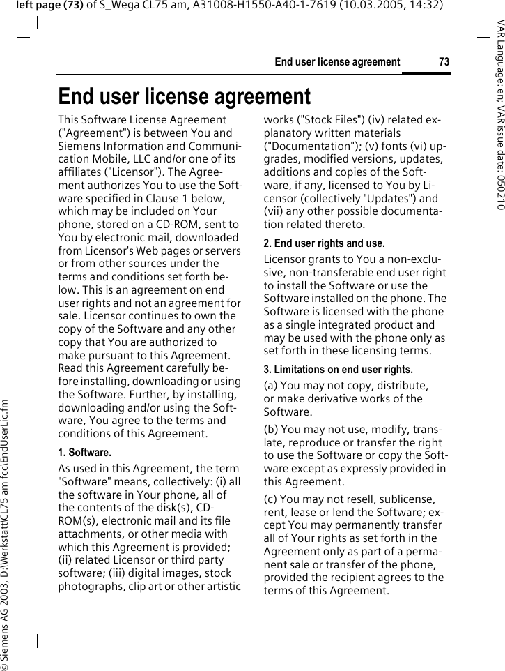 &copy; Siemens AG 2003, D:\Werkstatt\CL75 am fcc\EndUserLic.fm73End user license agreementVAR Language: en; VAR issue date: 050210left page (73) of S_Wega CL75 am, A31008-H1550-A40-1-7619 (10.03.2005, 14:32)End user license agreementThis Software License Agreement ("Agreement") is between You and Siemens Information and Communi-cation Mobile, LLC and/or one of its affiliates ("Licensor"). The Agree-ment authorizes You to use the Soft-ware specified in Clause 1 below, which may be included on Your phone, stored on a CD-ROM, sent to You by electronic mail, downloaded from Licensor's Web pages or servers or from other sources under the terms and conditions set forth be-low. This is an agreement on end user rights and not an agreement for sale. Licensor continues to own the copy of the Software and any other copy that You are authorized to make pursuant to this Agreement. Read this Agreement carefully be-fore installing, downloading or using the Software. Further, by installing, downloading and/or using the Soft-ware, You agree to the terms and conditions of this Agreement.1. Software.As used in this Agreement, the term "Software" means, collectively: (i) all the software in Your phone, all of the contents of the disk(s), CD-ROM(s), electronic mail and its file attachments, or other media with which this Agreement is provided; (ii) related Licensor or third party software; (iii) digital images, stock photographs, clip art or other artistic works ("Stock Files") (iv) related ex-planatory written materials ("Documentation"); (v) fonts (vi) up-grades, modified versions, updates, additions and copies of the Soft-ware, if any, licensed to You by Li-censor (collectively "Updates") and (vii) any other possible documenta-tion related thereto.2. End user rights and use.Licensor grants to You a non-exclu-sive, non-transferable end user right to install the Software or use the Software installed on the phone. The Software is licensed with the phone as a single integrated product and may be used with the phone only as set forth in these licensing terms.3. Limitations on end user rights.(a) You may not copy, distribute, or make derivative works of the Software.(b) You may not use, modify, trans-late, reproduce or transfer the right to use the Software or copy the Soft-ware except as expressly provided in this Agreement.(c) You may not resell, sublicense, rent, lease or lend the Software; ex-cept You may permanently transfer all of Your rights as set forth in the Agreement only as part of a perma-nent sale or transfer of the phone, provided the recipient agrees to the terms of this Agreement.