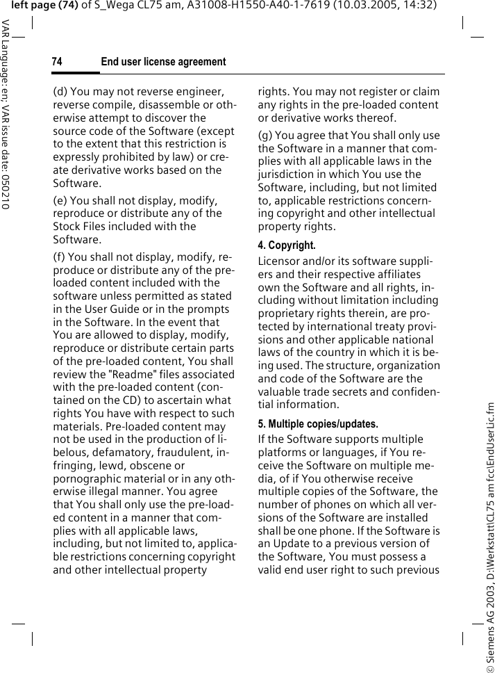 &copy; Siemens AG 2003, D:\Werkstatt\CL75 am fcc\EndUserLic.fmEnd user license agreement74VAR Language: en; VAR issue date: 050210left page (74) of S_Wega CL75 am, A31008-H1550-A40-1-7619 (10.03.2005, 14:32)(d) You may not reverse engineer, reverse compile, disassemble or oth-erwise attempt to discover the source code of the Software (except to the extent that this restriction is expressly prohibited by law) or cre-ate derivative works based on the Software.(e) You shall not display, modify, reproduce or distribute any of the Stock Files included with the Software.(f) You shall not display, modify, re-produce or distribute any of the pre-loaded content included with the software unless permitted as stated in the User Guide or in the prompts in the Software. In the event that You are allowed to display, modify, reproduce or distribute certain parts of the pre-loaded content, You shall review the "Readme" files associated with the pre-loaded content (con-tained on the CD) to ascertain what rights You have with respect to such materials. Pre-loaded content may not be used in the production of li-belous, defamatory, fraudulent, in-fringing, lewd, obscene or pornographic material or in any oth-erwise illegal manner. You agree that You shall only use the pre-load-ed content in a manner that com-plies with all applicable laws, including, but not limited to, applica-ble restrictions concerning copyright and other intellectual property rights. You may not register or claim any rights in the pre-loaded content or derivative works thereof.(g) You agree that You shall only use the Software in a manner that com-plies with all applicable laws in the jurisdiction in which You use the Software, including, but not limited to, applicable restrictions concern-ing copyright and other intellectual property rights.4. Copyright.Licensor and/or its software suppli-ers and their respective affiliates own the Software and all rights, in-cluding without limitation including proprietary rights therein, are pro-tected by international treaty provi-sions and other applicable national laws of the country in which it is be-ing used. The structure, organization and code of the Software are the valuable trade secrets and confiden-tial information.5. Multiple copies/updates.If the Software supports multiple platforms or languages, if You re-ceive the Software on multiple me-dia, of if You otherwise receive multiple copies of the Software, the number of phones on which all ver-sions of the Software are installed shall be one phone. If the Software is an Update to a previous version of the Software, You must possess a valid end user right to such previous 