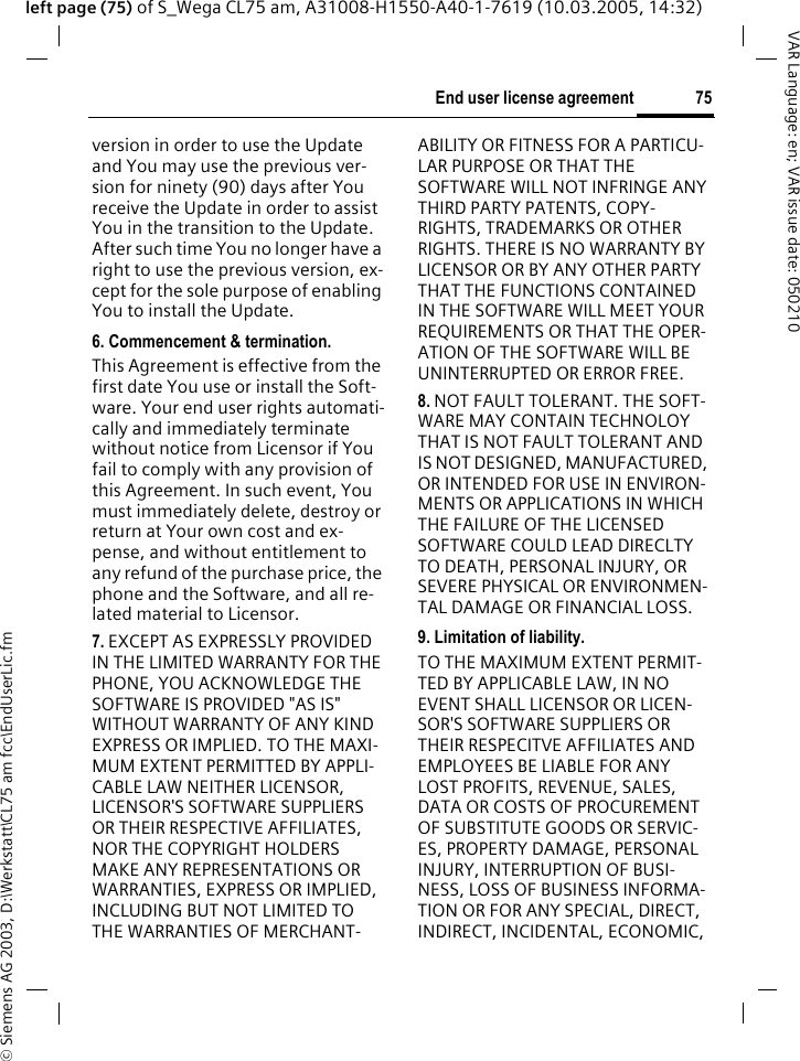 &copy; Siemens AG 2003, D:\Werkstatt\CL75 am fcc\EndUserLic.fm75End user license agreementVAR Language: en; VAR issue date: 050210left page (75) of S_Wega CL75 am, A31008-H1550-A40-1-7619 (10.03.2005, 14:32)version in order to use the Update and You may use the previous ver-sion for ninety (90) days after You receive the Update in order to assist You in the transition to the Update. After such time You no longer have a right to use the previous version, ex-cept for the sole purpose of enabling You to install the Update.6. Commencement &amp; termination.This Agreement is effective from the first date You use or install the Soft-ware. Your end user rights automati-cally and immediately terminate without notice from Licensor if You fail to comply with any provision of this Agreement. In such event, You must immediately delete, destroy or return at Your own cost and ex-pense, and without entitlement to any refund of the purchase price, the phone and the Software, and all re-lated material to Licensor.7. EXCEPT AS EXPRESSLY PROVIDED IN THE LIMITED WARRANTY FOR THE PHONE, YOU ACKNOWLEDGE THE SOFTWARE IS PROVIDED "AS IS" WITHOUT WARRANTY OF ANY KIND EXPRESS OR IMPLIED. TO THE MAXI-MUM EXTENT PERMITTED BY APPLI-CABLE LAW NEITHER LICENSOR, LICENSOR'S SOFTWARE SUPPLIERS OR THEIR RESPECTIVE AFFILIATES, NOR THE COPYRIGHT HOLDERS MAKE ANY REPRESENTATIONS OR WARRANTIES, EXPRESS OR IMPLIED, INCLUDING BUT NOT LIMITED TO THE WARRANTIES OF MERCHANT-ABILITY OR FITNESS FOR A PARTICU-LAR PURPOSE OR THAT THE SOFTWARE WILL NOT INFRINGE ANY THIRD PARTY PATENTS, COPY-RIGHTS, TRADEMARKS OR OTHER RIGHTS. THERE IS NO WARRANTY BY LICENSOR OR BY ANY OTHER PARTY THAT THE FUNCTIONS CONTAINED IN THE SOFTWARE WILL MEET YOUR REQUIREMENTS OR THAT THE OPER-ATION OF THE SOFTWARE WILL BE UNINTERRUPTED OR ERROR FREE.8. NOT FAULT TOLERANT. THE SOFT-WARE MAY CONTAIN TECHNOLOY THAT IS NOT FAULT TOLERANT AND IS NOT DESIGNED, MANUFACTURED, OR INTENDED FOR USE IN ENVIRON-MENTS OR APPLICATIONS IN WHICH THE FAILURE OF THE LICENSED SOFTWARE COULD LEAD DIRECLTY TO DEATH, PERSONAL INJURY, OR SEVERE PHYSICAL OR ENVIRONMEN-TAL DAMAGE OR FINANCIAL LOSS.9. Limitation of liability.TO THE MAXIMUM EXTENT PERMIT-TED BY APPLICABLE LAW, IN NO EVENT SHALL LICENSOR OR LICEN-SOR'S SOFTWARE SUPPLIERS OR THEIR RESPECITVE AFFILIATES AND EMPLOYEES BE LIABLE FOR ANY LOST PROFITS, REVENUE, SALES, DATA OR COSTS OF PROCUREMENT OF SUBSTITUTE GOODS OR SERVIC-ES, PROPERTY DAMAGE, PERSONAL INJURY, INTERRUPTION OF BUSI-NESS, LOSS OF BUSINESS INFORMA-TION OR FOR ANY SPECIAL, DIRECT, INDIRECT, INCIDENTAL, ECONOMIC, 