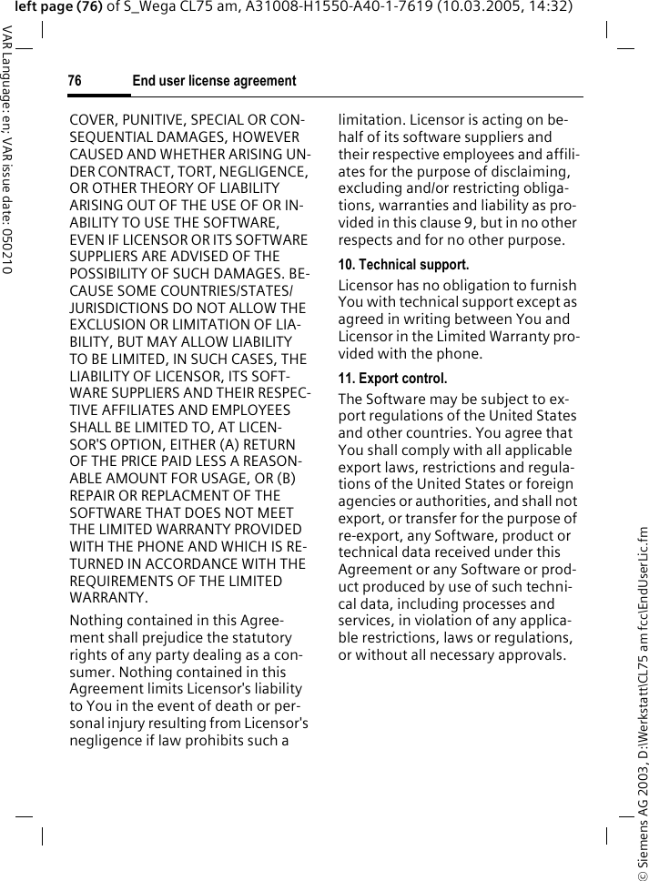 &copy; Siemens AG 2003, D:\Werkstatt\CL75 am fcc\EndUserLic.fmEnd user license agreement76VAR Language: en; VAR issue date: 050210left page (76) of S_Wega CL75 am, A31008-H1550-A40-1-7619 (10.03.2005, 14:32)COVER, PUNITIVE, SPECIAL OR CON-SEQUENTIAL DAMAGES, HOWEVER CAUSED AND WHETHER ARISING UN-DER CONTRACT, TORT, NEGLIGENCE, OR OTHER THEORY OF LIABILITY ARISING OUT OF THE USE OF OR IN-ABILITY TO USE THE SOFTWARE, EVEN IF LICENSOR OR ITS SOFTWARE SUPPLIERS ARE ADVISED OF THE POSSIBILITY OF SUCH DAMAGES. BE-CAUSE SOME COUNTRIES/STATES/JURISDICTIONS DO NOT ALLOW THE EXCLUSION OR LIMITATION OF LIA-BILITY, BUT MAY ALLOW LIABILITY TO BE LIMITED, IN SUCH CASES, THE LIABILITY OF LICENSOR, ITS SOFT-WARE SUPPLIERS AND THEIR RESPEC-TIVE AFFILIATES AND EMPLOYEES SHALL BE LIMITED TO, AT LICEN-SOR'S OPTION, EITHER (A) RETURN OF THE PRICE PAID LESS A REASON-ABLE AMOUNT FOR USAGE, OR (B) REPAIR OR REPLACMENT OF THE SOFTWARE THAT DOES NOT MEET THE LIMITED WARRANTY PROVIDED WITH THE PHONE AND WHICH IS RE-TURNED IN ACCORDANCE WITH THE REQUIREMENTS OF THE LIMITED WARRANTY.Nothing contained in this Agree-ment shall prejudice the statutory rights of any party dealing as a con-sumer. Nothing contained in this Agreement limits Licensor's liability to You in the event of death or per-sonal injury resulting from Licensor's negligence if law prohibits such a limitation. Licensor is acting on be-half of its software suppliers and their respective employees and affili-ates for the purpose of disclaiming, excluding and/or restricting obliga-tions, warranties and liability as pro-vided in this clause 9, but in no other respects and for no other purpose.10. Technical support.Licensor has no obligation to furnish You with technical support except as agreed in writing between You and Licensor in the Limited Warranty pro-vided with the phone.11. Export control.The Software may be subject to ex-port regulations of the United States and other countries. You agree that You shall comply with all applicable export laws, restrictions and regula-tions of the United States or foreign agencies or authorities, and shall not export, or transfer for the purpose of re-export, any Software, product or technical data received under this Agreement or any Software or prod-uct produced by use of such techni-cal data, including processes and services, in violation of any applica-ble restrictions, laws or regulations, or without all necessary approvals.