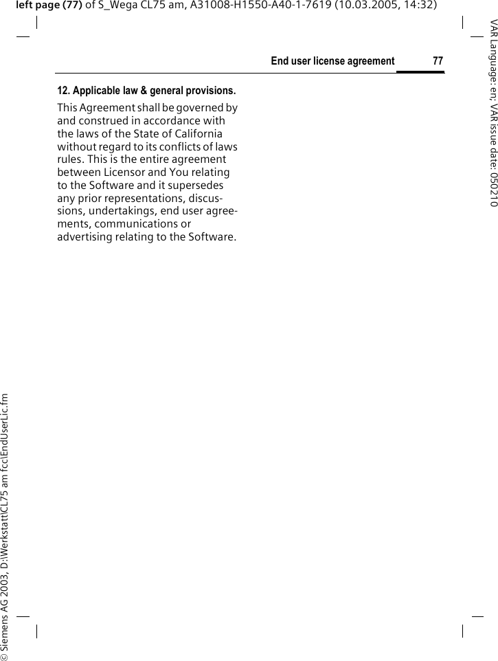 &copy; Siemens AG 2003, D:\Werkstatt\CL75 am fcc\EndUserLic.fm77End user license agreementVAR Language: en; VAR issue date: 050210left page (77) of S_Wega CL75 am, A31008-H1550-A40-1-7619 (10.03.2005, 14:32)12. Applicable law &amp; general provisions.This Agreement shall be governed by and construed in accordance with the laws of the State of California without regard to its conflicts of laws rules. This is the entire agreement between Licensor and You relating to the Software and it supersedes any prior representations, discus-sions, undertakings, end user agree-ments, communications or advertising relating to the Software.