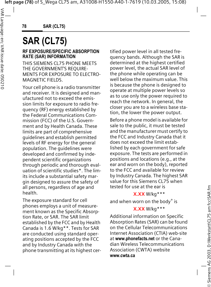 &copy; Siemens AG 2003, D:\Werkstatt\CL75 am fcc\SAR.fmSAR (CL75)78VAR Language: en; VAR issue date: 050210left page (78) of S_Wega CL75 am, A31008-H1550-A40-1-7619 (10.03.2005, 15:08)SAR (CL75)RF EXPOSURE/SPECIFIC ABSORPTION RATE (SAR) INFORMATIONTHIS SIEMENS CL75 PHONE MEETS THE GOVERNMENT'S REQUIRE-MENTS FOR EXPOSURE TO ELECTRO-MAGNETIC FIELDS.Your cell phone is a radio transmitter and receiver. It is designed and man-ufactured not to exceed the emis-sion limits for exposure to radio fre-quency (RF) energy established by the Federal Communications Com-mission (FCC) of the U.S. Govern-ment and by Health Canada. These limits are part of comprehensive guidelines and establish permitted levels of RF energy for the general population. The guidelines were developed and confirmed by inde-pendent scientific organizations through periodic and thorough eval-uation of scientific studies*. The lim-its include a substantial safety mar-gin designed to assure the safety of all persons, regardless of age and health.The exposure standard for cell phones employs a unit of measure-ment known as the Specific Absorp-tion Rate, or SAR. The SAR limit established by the FCC and by Health Canada is 1.6 W/kg**. Tests for SAR are conducted using standard oper-ating positions accepted by the FCC and by Industry Canada with the phone transmitting at its highest cer-tified power level in all tested fre-quency bands. Although the SAR is determined at the highest certified power level, the actual SAR level of the phone while operating can be well below the maximum value. This is because the phone is designed to operate at multiple power levels so as to use only the power required to reach the network. In general, the closer you are to a wireless base sta-tion, the lower the power output. Before a phone model is available for sale to the public, it must be tested and the manufacturer must certify to the FCC and Industry Canada that it does not exceed the limit estab-lished by each government for safe exposure. The tests are performed in positions and locations (e.g., at the ear and worn on the body), reported to the FCC and available for review by Industry Canada. The highest SAR value for this Siemens CL75 when tested for use at the ear isX.XX W/kg***and when worn on the body+ isX.XX W/kg***Additional information on Specific Absorption Rates (SAR) can be found on the Cellular Telecommunications Internet Association (CTIA) web-site at www.phonefacts.net or the Cana-dian Wireless Telecommunications Association (CWTA) website www.cwta.ca