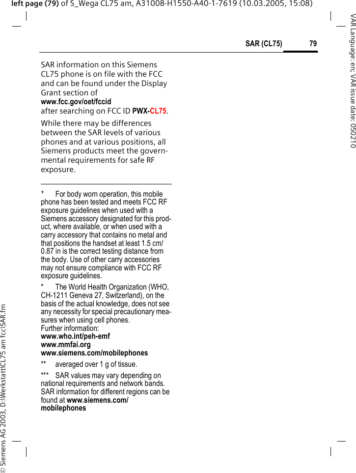 &copy; Siemens AG 2003, D:\Werkstatt\CL75 am fcc\SAR.fm79SAR (CL75)VAR Language: en; VAR issue date: 050210left page (79) of S_Wega CL75 am, A31008-H1550-A40-1-7619 (10.03.2005, 15:08)SAR information on this Siemens CL75 phone is on file with the FCC and can be found under the Display Grant section of www.fcc.gov/oet/fccid after searching on FCC ID PWX-CL75.While there may be differences between the SAR levels of various phones and at various positions, all Siemens products meet the govern-mental requirements for safe RF exposure. +  For body worn operation, this mobile phone has been tested and meets FCC RF exposure guidelines when used with a Siemens accessory designated for this prod-uct, where available, or when used with a carry accessory that contains no metal and that positions the handset at least 1.5 cm/0.87 in is the correct testing distance from the body. Use of other carry accessories may not ensure compliance with FCC RF exposure guidelines.* The World Health Organization (WHO, CH-1211 Geneva 27, Switzerland), on the basis of the actual knowledge, does not see any necessity for special precautionary mea-sures when using cell phones.Further information: www.who.int/peh-emfwww.mmfai.orgwww.siemens.com/mobilephones** averaged over 1 g of tissue.*** SAR values may vary depending on national requirements and network bands. SAR information for different regions can be found at www.siemens.com/mobilephones
