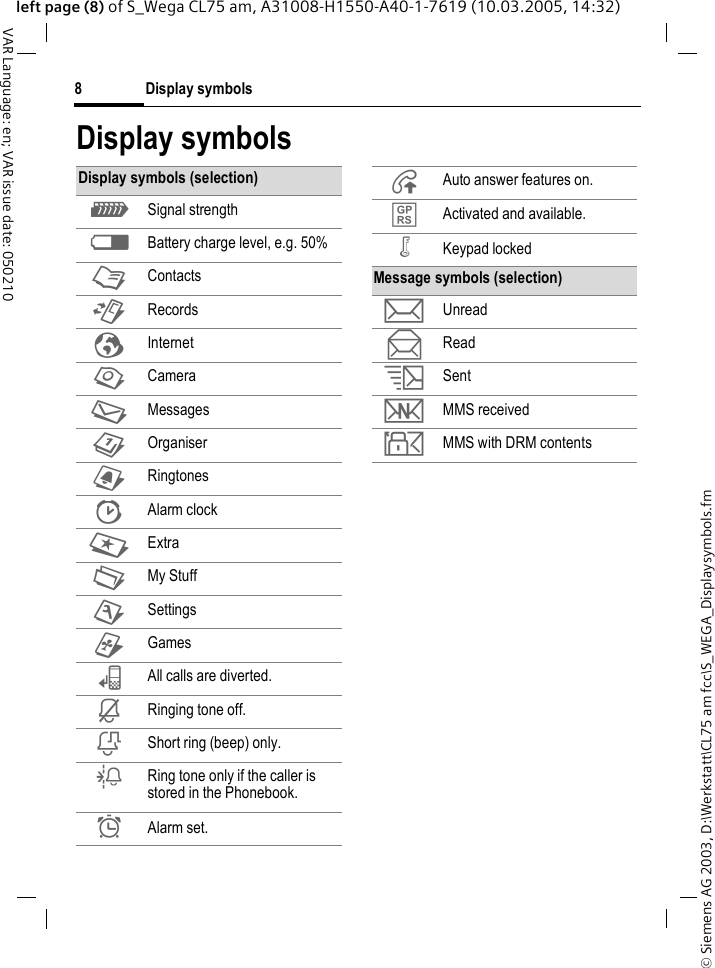 &copy; Siemens AG 2003, D:\Werkstatt\CL75 am fcc\S_WEGA_Displaysymbols.fmDisplay symbols8VAR Language: en; VAR issue date: 050210left page (8) of S_Wega CL75 am, A31008-H1550-A40-1-7619 (10.03.2005, 14:32)Display symbolsDisplay symbols (selection)Z Signal strengthW Battery charge level, e.g. 50%L ContactsP RecordsO InternetR CameraM MessagesQ Organiser} Ringtones| Alarm clockS ExtraN My StuffT Settings~ Games&lsquo; All calls are diverted.&iquest; Ringing tone off.&frac34; Short ring (beep) only.&frac14; Ring tone only if the caller is stored in the Phonebook.&sup1; Alarm set.&Aring; Auto answer features on.&pound; Activated and available.&Auml; Keypad lockedMessage symbols (selection)p Unreadq Reads Sentw MMS received y MMS with DRM contents