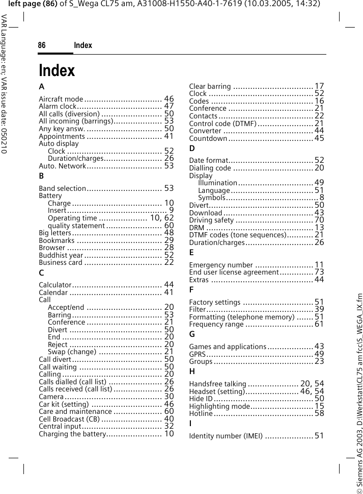 &copy; Siemens AG 2003, D:\Werkstatt\CL75 am fcc\S_WEGA_IX.fmIndex86VAR Language: en; VAR issue date: 050210left page (86) of S_Wega CL75 am, A31008-H1550-A40-1-7619 (10.03.2005, 14:32)IndexAAircraft mode................................ 46Alarm clock................................... 47All calls (diversion) ......................... 50All incoming (barrings).................... 53Any key answ................................ 50Appointments ............................... 41Auto displayClock ....................................... 52Duration/charges........................ 26Auto. Network............................... 53BBand selection............................... 53BatteryCharge..................................... 10Insert......................................... 9Operating time .................... 10, 62quality statement ....................... 60Big letters..................................... 48Bookmarks ................................... 29Browser ....................................... 28Buddhist year................................ 52Business card ................................ 22CCalculator..................................... 44Calendar ...................................... 41CallAccept/end ............................... 20Barring..................................... 53Conference ............................... 21Divert ...................................... 50End ......................................... 20Reject ...................................... 20Swap (change) .......................... 21Call divert..................................... 50Call waiting .................................. 50Calling......................................... 20Calls dialled (call list) ...................... 26Calls received (call list).................... 26Camera........................................ 30Car kit (setting) ............................. 46Care and maintenance .................... 60Cell Broadcast (CB) ......................... 40Central input................................. 32Charging the battery....................... 10Clear barring .................................17Clock ........................................... 52Codes .......................................... 16Conference ................................... 21Contacts....................................... 22Control code (DTMF).......................21Converter ..................................... 44Countdown...................................45DDate format................................... 52Dialling code ................................. 20DisplayIllumination............................... 49Language..................................51Symbols...................................... 8Divert........................................... 50Download.....................................43Driving safety ................................ 70DRM ............................................ 13DTMF codes (tone sequences)........... 21Duration/charges............................ 26EEmergency number ........................ 11End user license agreement..............73Extras .......................................... 44FFactory settings ............................. 51Filter............................................39Formatting (telephone memory) .......51Frequency range ............................61GGames and applications................... 43GPRS............................................49Groups .........................................23HHandsfree talking..................... 20, 54Headset (setting)...................... 46, 54Hide ID......................................... 50Highlighting mode.......................... 15Hotline......................................... 58IIdentity number (IMEI) .................... 51