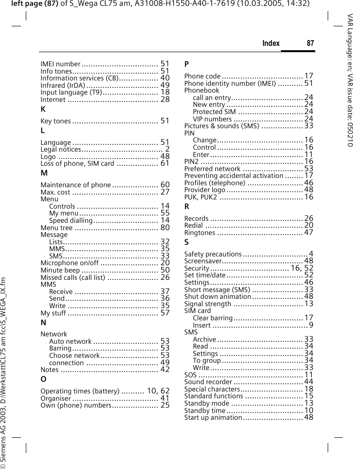&copy; Siemens AG 2003, D:\Werkstatt\CL75 am fcc\S_WEGA_IX.fm87IndexVAR Language: en; VAR issue date: 050210left page (87) of S_Wega CL75 am, A31008-H1550-A40-1-7619 (10.03.2005, 14:32)IMEI number ................................. 51Info tones..................................... 51Information services (CB)................. 40Infrared (IrDA)............................... 49Input language (T9)........................ 18Internet ....................................... 28KKey tones ..................................... 51LLanguage ..................................... 51Legal notices................................... 2Logo ........................................... 48Loss of phone, SIM card .................. 61MMaintenance of phone.................... 60Max. cost ..................................... 27MenuControls ................................... 14My menu.................................. 55Speed dialling............................ 14Menu tree .................................... 80MessageLists......................................... 32MMS........................................ 35SMS......................................... 33Microphone on/off ......................... 20Minute beep ................................. 50Missed calls (call list) ...................... 26MMSReceive .................................... 37Send........................................ 36Write ....................................... 35My stuff ....................................... 57NNetworkAuto network ............................ 53Barring..................................... 53Choose network......................... 53connection ............................... 49Notes .......................................... 42OOperating times (battery) .......... 10, 62Organiser ..................................... 41Own (phone) numbers.................... 25PPhone code ................................... 17Phone identity number (IMEI) ........... 51Phonebookcall an entry............................... 24New entry .................................24Protected SIM ............................ 24VIP numbers ..............................24Pictures &amp; sounds (SMS) ..................33PINChange..................................... 16Control ..................................... 16Enter........................................11PIN2 ............................................ 16Preferred network ..........................53Preventing accidental activation ........ 17Profiles (telephone) ........................46Provider logo .................................48PUK, PUK2 ....................................16RRecords ........................................ 26Redial .......................................... 20Ringtones ..................................... 47SSafety precautions............................4Screensaver...................................48Security.................................. 16, 52Set time/date................................. 52Settings........................................46Short message (SMS) ......................33Shut down animation......................48Signal strength ..............................13SIM cardClear barring..............................17Insert ......................................... 9SMSArchive..................................... 33Read ........................................34Settings .................................... 34To group................................... 34Write........................................33SOS ............................................. 11Sound recorder .............................. 44Special characters........................... 18Standard functions .........................15Standby mode ...............................13Standby time................................. 10Start up animation..........................48