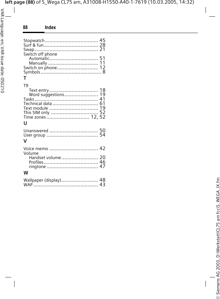 &copy; Siemens AG 2003, D:\Werkstatt\CL75 am fcc\S_WEGA_IX.fmIndex88VAR Language: en; VAR issue date: 050210left page (88) of S_Wega CL75 am, A31008-H1550-A40-1-7619 (10.03.2005, 14:32)Stopwatch.................................... 45Surf &amp; fun..................................... 28Swap........................................... 21Switch off phoneAutomatic................................. 51Manually .................................. 11Switch on phone............................ 12Symbols......................................... 8TT9Text entry................................. 18Word suggestions....................... 19Tasks........................................... 41Technical data............................... 61Text module ................................. 19This SIM only ................................ 52Time zones ............................. 12, 52UUnanswered ................................. 50User group ................................... 54VVoice memo ................................. 42VolumeHandset volume......................... 20Profiles..................................... 46ringtone ................................... 47WWallpaper (display)......................... 48WAP ............................................ 43