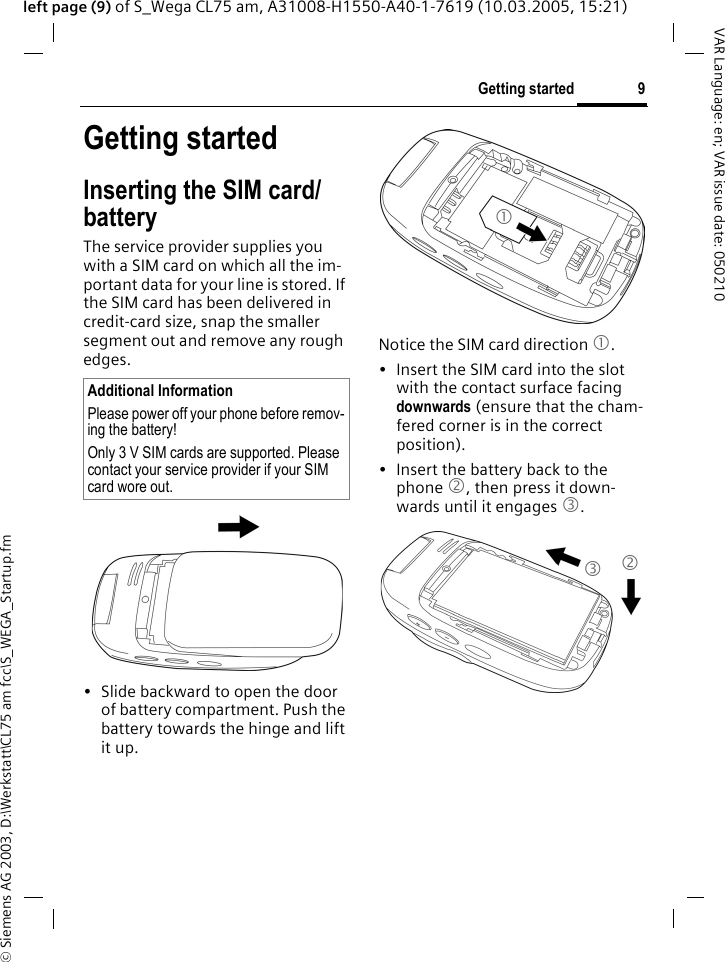 &copy; Siemens AG 2003, D:\Werkstatt\CL75 am fcc\S_WEGA_Startup.fm9Getting startedVAR Language: en; VAR issue date: 050210left page (9) of S_Wega CL75 am, A31008-H1550-A40-1-7619 (10.03.2005, 15:21)Getting startedInserting the SIM card/ battery The service provider supplies you with a SIM card on which all the im-portant data for your line is stored. If the SIM card has been delivered in credit-card size, snap the smaller segment out and remove any rough edges.&bull; Slide backward to open the door of battery compartment. Push the battery towards the hinge and lift it up.Notice the SIM card direction 1.&bull; Insert the SIM card into the slot with the contact surface facing downwards (ensure that the cham-fered corner is in the correct position). &bull; Insert the battery back to the phone 2, then press it down-wards until it engages 3.Additional InformationPlease power off your phone before remov-ing the battery!Only 3 V SIM cards are supported. Please contact your service provider if your SIM card wore out.1 3 2 