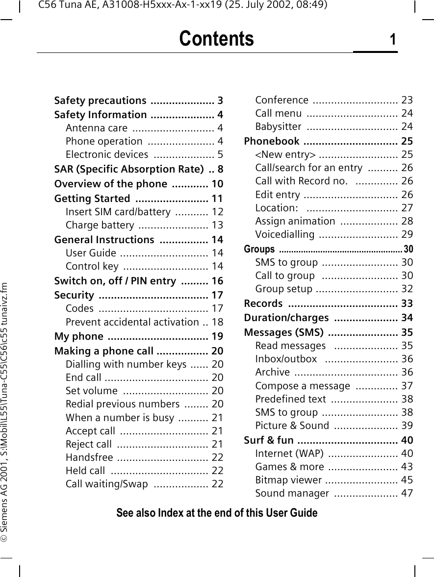 Contents 1See also Index at the end of this User GuideC56 Tuna AE, A31008-H5xxx-Ax-1-xx19 (25. July 2002, 08:49)&copy; Siemens AG 2001, S:\Mobil\L55\Tuna-C55\C56\c55 tunaivz.fmSafety precautions  ..................... 3Safety Information ..................... 4Antenna care  ........................... 4Phone operation  ...................... 4Electronic devices  .................... 5SAR (Specific Absorption Rate)  .. 8Overview of the phone  ............ 10Getting Started  ........................ 11Insert SIM card/battery  ........... 12Charge battery ....................... 13General Instructions  ................ 14User Guide ............................. 14Control key  ............................ 14Switch on, off / PIN entry  ......... 16Security .................................... 17Codes .................................... 17Prevent accidental activation .. 18My phone  ................................. 19Making a phone call ................. 20Dialling with number keys ...... 20End call .................................. 20Set volume  ............................ 20Redial previous numbers  ........ 20When a number is busy .......... 21Accept call  ............................. 21Reject call  .............................. 21Handsfree .............................. 22Held call  ................................ 22Call waiting/Swap  .................. 22Conference ............................ 23Call menu  .............................. 24Babysitter .............................. 24Phonebook ............................... 25<New entry> .......................... 25Call/search for an entry  .......... 26Call with Record no.   .............. 26Edit entry ............................... 26Location:   .............................. 27Assign animation  ................... 28Voicedialling .......................... 29Groups ...................................................30SMS to group ......................... 30Call to group   ......................... 30Group setup ........................... 32Records .................................... 33Duration/charges ..................... 34Messages (SMS)  ....................... 35Read messages   ..................... 35Inbox/outbox   ........................ 36Archive .................................. 36Compose a message  .............. 37Predefined text  ...................... 38SMS to group ......................... 38Picture &amp; Sound  ..................... 39Surf &amp; fun ................................. 40Internet (WAP)  ....................... 40Games &amp; more ....................... 43Bitmap viewer ........................ 45Sound manager  ..................... 47ContentsSee also In-dex at the end of this User Guide