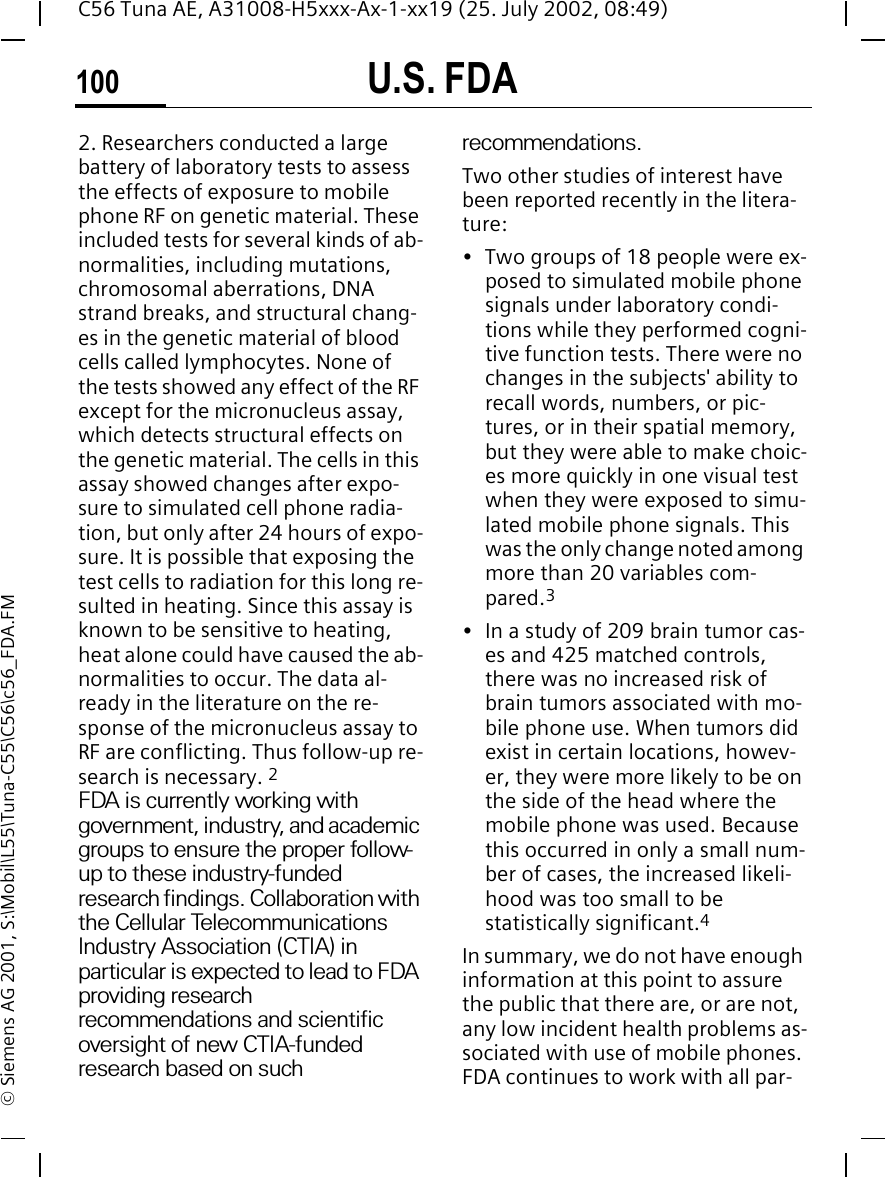 U.S. FDA100C56 Tuna AE, A31008-H5xxx-Ax-1-xx19 (25. July 2002, 08:49)&copy; Siemens AG 2001, S:\Mobil\L55\Tuna-C55\C56\c56_FDA.FM2. Researchers conducted a large battery of laboratory tests to assess the effects of exposure to mobile phone RF on genetic material. These included tests for several kinds of ab-normalities, including mutations, chromosomal aberrations, DNA strand breaks, and structural chang-es in the genetic material of blood cells called lymphocytes. None of the tests showed any effect of the RF except for the micronucleus assay, which detects structural effects on the genetic material. The cells in this assay showed changes after expo-sure to simulated cell phone radia-tion, but only after 24 hours of expo-sure. It is possible that exposing the test cells to radiation for this long re-sulted in heating. Since this assay is known to be sensitive to heating, heat alone could have caused the ab-normalities to occur. The data al-ready in the literature on the re-sponse of the micronucleus assay to RF are conflicting. Thus follow-up re-search is necessary. 2FDA is currently working with government, industry, and academic groups to ensure the proper follow-up to these industry-funded research findings. Collaboration with the Cellular Telecommunications Industry Association (CTIA) in particular is expected to lead to FDA providing research recommendations and scientific oversight of new CTIA-funded research based on such recommendations.Two other studies of interest have been reported recently in the litera-ture:&bull; Two groups of 18 people were ex-posed to simulated mobile phone signals under laboratory condi-tions while they performed cogni-tive function tests. There were no changes in the subjects' ability to recall words, numbers, or pic-tures, or in their spatial memory, but they were able to make choic-es more quickly in one visual test when they were exposed to simu-lated mobile phone signals. This was the only change noted among more than 20 variables com-pared.3&bull; In a study of 209 brain tumor cas-es and 425 matched controls, there was no increased risk of brain tumors associated with mo-bile phone use. When tumors did exist in certain locations, howev-er, they were more likely to be on the side of the head where the mobile phone was used. Because this occurred in only a small num-ber of cases, the increased likeli-hood was too small to be statistically significant.4In summary, we do not have enough information at this point to assure the public that there are, or are not, any low incident health problems as-sociated with use of mobile phones. FDA continues to work with all par-