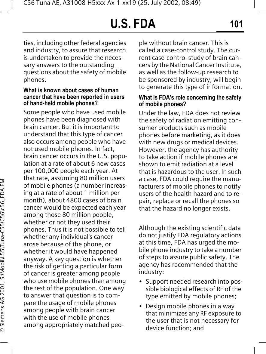 U.S. FDA 101C56 Tuna AE, A31008-H5xxx-Ax-1-xx19 (25. July 2002, 08:49)&copy; Siemens AG 2001, S:\Mobil\L55\Tuna-C55\C56\c56_FDA.FMties, including other federal agencies and industry, to assure that research is undertaken to provide the neces-sary answers to the outstanding questions about the safety of mobile phones.What is known about cases of human cancer that have been reported in users of hand-held mobile phones?Some people who have used mobile phones have been diagnosed with brain cancer. But it is important to understand that this type of cancer also occurs among people who have not used mobile phones. In fact, brain cancer occurs in the U.S. popu-lation at a rate of about 6 new cases per 100,000 people each year. At that rate, assuming 80 million users of mobile phones (a number increas-ing at a rate of about 1 million per month), about 4800 cases of brain cancer would be expected each year among those 80 million people, whether or not they used their phones. Thus it is not possible to tell whether any individual's cancer arose because of the phone, or whether it would have happened anyway. A key question is whether the risk of getting a particular form of cancer is greater among people who use mobile phones than among the rest of the population. One way to answer that question is to com-pare the usage of mobile phones among people with brain cancer with the use of mobile phones among appropriately matched peo-ple without brain cancer. This is called a case-control study. The cur-rent case-control study of brain can-cers by the National Cancer Institute, as well as the follow-up research to be sponsored by industry, will begin to generate this type of information.What is FDA's role concerning the safety of mobile phones?Under the law, FDA does not review the safety of radiation emitting con-sumer products such as mobile phones before marketing, as it does with new drugs or medical devices. However, the agency has authority to take action if mobile phones are shown to emit radiation at a level that is hazardous to the user. In such a case, FDA could require the manu-facturers of mobile phones to notify users of the health hazard and to re-pair, replace or recall the phones so that the hazard no longer exists. Although the existing scientific data do not justify FDA regulatory actions at this time, FDA has urged the mo-bile phone industry to take a number of steps to assure public safety. The agency has recommended that the industry:&bull; Support needed research into pos-sible biological effects of RF of the type emitted by mobile phones;&bull; Design mobile phones in a way that minimizes any RF exposure to the user that is not necessary for device function; and
