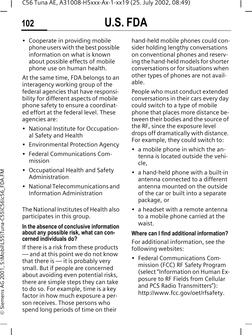 U.S. FDA102C56 Tuna AE, A31008-H5xxx-Ax-1-xx19 (25. July 2002, 08:49)&copy; Siemens AG 2001, S:\Mobil\L55\Tuna-C55\C56\c56_FDA.FM&bull; Cooperate in providing mobile phone users with the best possible information on what is known about possible effects of mobile phone use on human health.At the same time, FDA belongs to an interagency working group of the federal agencies that have responsi-bility for different aspects of mobile phone safety to ensure a coordinat-ed effort at the federal level. These agencies are:&bull; National Institute for Occupation-al Safety and Health&bull; Environmental Protection Agency&bull; Federal Communications Com-mission&bull; Occupational Health and Safety Administration&bull; National Telecommunications and Information AdministrationThe National Institutes of Health also participates in this group.In the absence of conclusive information about any possible risk, what can con-cerned individuals do?If there is a risk from these products &mdash; and at this point we do not know that there is &mdash; it is probably very small. But if people are concerned about avoiding even potential risks, there are simple steps they can take to do so. For example, time is a key factor in how much exposure a per-son receives. Those persons who spend long periods of time on their hand-held mobile phones could con-sider holding lengthy conversations on conventional phones and reserv-ing the hand-held models for shorter conversations or for situations when other types of phones are not avail-able.People who must conduct extended conversations in their cars every day could switch to a type of mobile phone that places more distance be-tween their bodies and the source of the RF, since the exposure level drops off dramatically with distance. For example, they could switch to:&bull; a mobile phone in which the an-tenna is located outside the vehi-cle,&bull; a hand-held phone with a built-in antenna connected to a different antenna mounted on the outside of the car or built into a separate package, or&bull; a headset with a remote antenna to a mobile phone carried at the waist.Where can I find additional information?For additional information, see the following websites:&bull; Federal Communications Com-mission (FCC) RF Safety Program (select &ldquo;Information on Human Ex-posure to RF Fields from Cellular and PCS Radio Transmitters&rdquo;): http://www.fcc.gov/oet/rfsafety.
