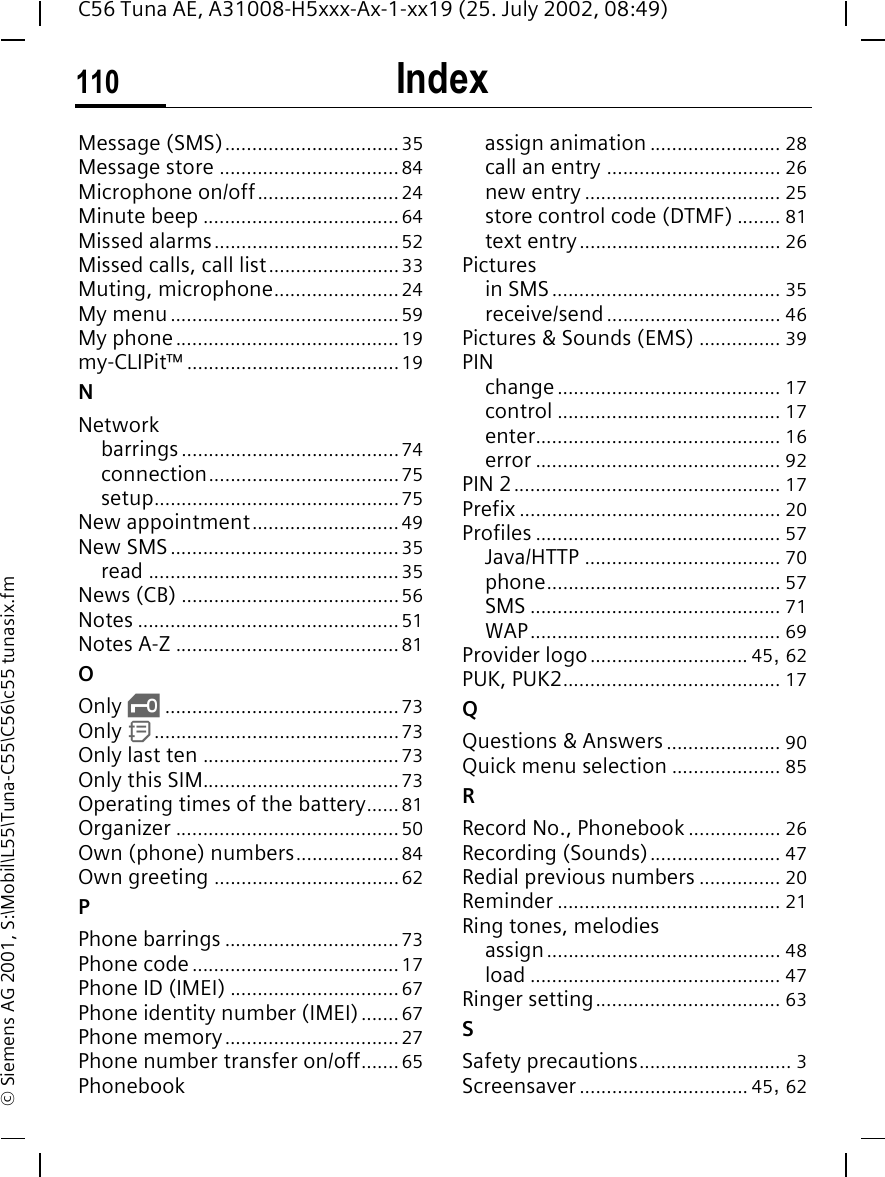 Index110C56 Tuna AE, A31008-H5xxx-Ax-1-xx19 (25. July 2002, 08:49)&copy; Siemens AG 2001, S:\Mobil\L55\Tuna-C55\C56\c55 tunasix.fmMessage (SMS)................................35Message store .................................84Microphone on/off..........................24Minute beep ....................................64Missed alarms..................................52Missed calls, call list........................33Muting, microphone.......................24My menu..........................................59My phone.........................................19my-CLIPit&trade; .......................................19NNetworkbarrings........................................74connection...................................75setup.............................................75New appointment...........................49New SMS..........................................35read ..............................................35News (CB) ........................................56Notes ................................................51Notes A-Z .........................................81OOnly  &sbquo;...........................................73Only  d.............................................73Only last ten ....................................73Only this SIM....................................73Operating times of the battery......81Organizer .........................................50Own (phone) numbers...................84Own greeting ..................................62PPhone barrings ................................73Phone code ......................................17Phone ID (IMEI) ...............................67Phone identity number (IMEI).......67Phone memory................................27Phone number transfer on/off....... 65Phonebookassign animation ........................ 28call an entry ................................ 26new entry .................................... 25store control code (DTMF) ........ 81text entry..................................... 26Picturesin SMS.......................................... 35receive/send ................................ 46Pictures &amp; Sounds (EMS) ............... 39PINchange ......................................... 17control ......................................... 17enter............................................. 16error ............................................. 92PIN 2................................................. 17Prefix ................................................ 20Profiles ............................................. 57Java/HTTP .................................... 70phone........................................... 57SMS .............................................. 71WAP.............................................. 69Provider logo............................. 45, 62PUK, PUK2........................................ 17QQuestions &amp; Answers..................... 90Quick menu selection .................... 85RRecord No., Phonebook ................. 26Recording (Sounds)........................ 47Redial previous numbers ............... 20Reminder ......................................... 21Ring tones, melodiesassign........................................... 48load .............................................. 47Ringer setting.................................. 63SSafety precautions............................ 3Screensaver ............................... 45, 62