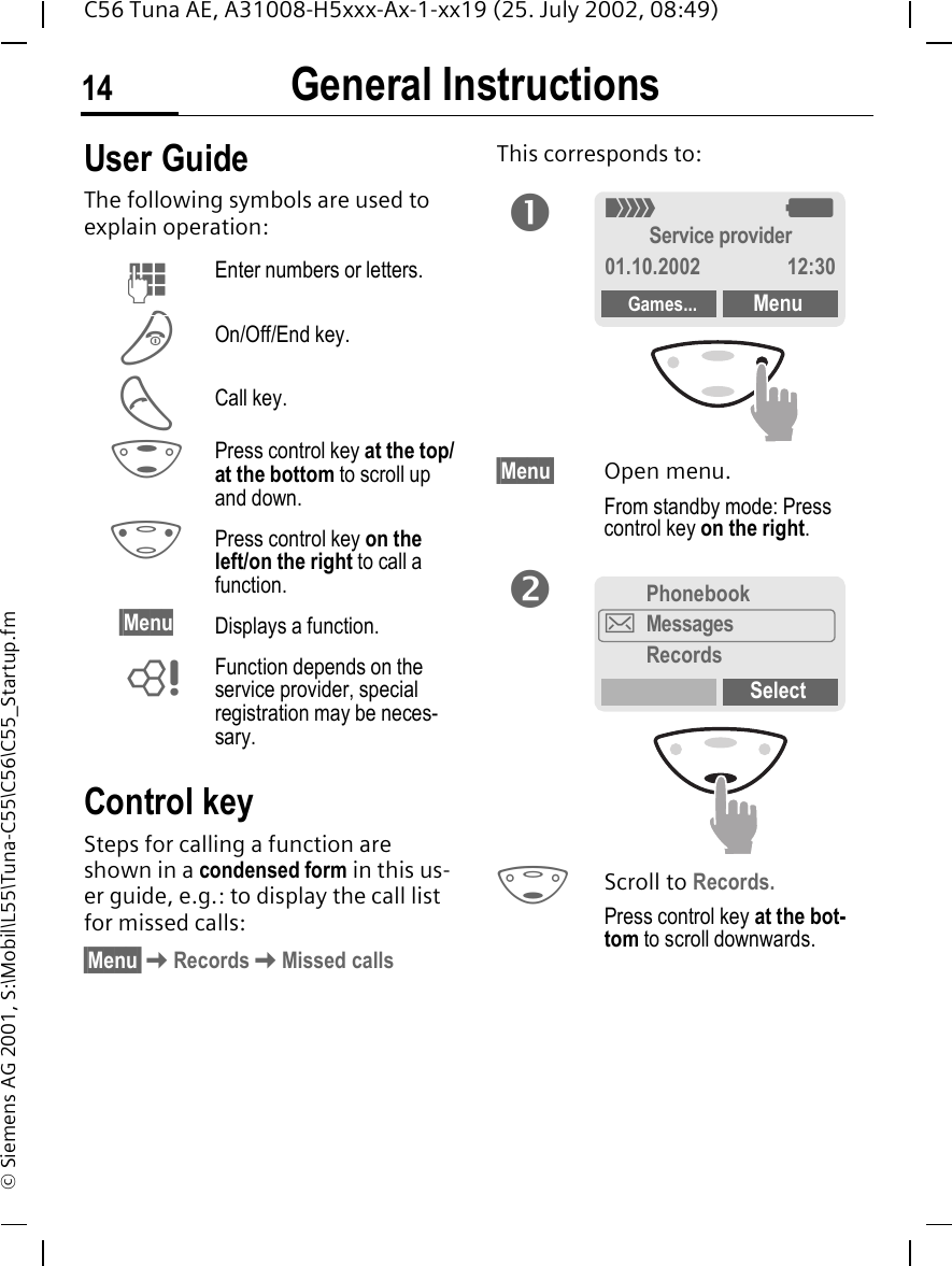 General Instructions14C56 Tuna AE, A31008-H5xxx-Ax-1-xx19 (25. July 2002, 08:49)&copy; Siemens AG 2001, S:\Mobil\L55\Tuna-C55\C56\C55_Startup.fmGeneral Instructions User GuideThe following symbols are used to explain operation:Control keySteps for calling a function are shown in a condensed form in this us-er guide, e.g.: to display the call list for missed calls:&sect;Menu&sect; KRecords KMissed callsThis corresponds to:  &sect;Menu&sect; Open menu.From standby mode: Press control key on the right.  FScroll to Records.Press control key at the bot-tom to scroll downwards. JEnter numbers or letters. BOn/Off/End key. ACall key. GPress control key at the top/at the bottom to scroll up and down. HPress control key on the left/on the right to call a function.&sect;Menu Displays a function. LFunction depends on the service provider, special registration may be neces-sary.n_ gService provider01.10.2002 12:30Games... MenuPhonebook]MessagesRecordsSelecto