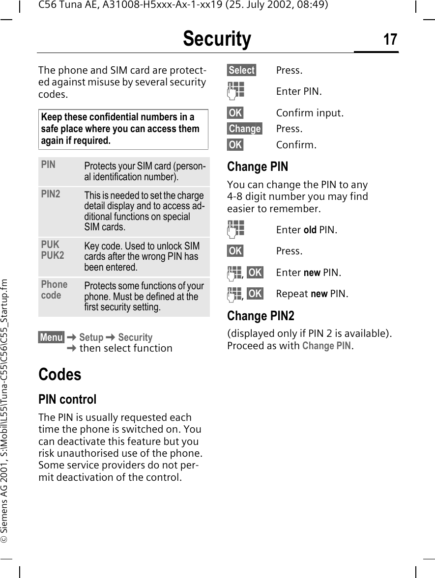 Security 17C56 Tuna AE, A31008-H5xxx-Ax-1-xx19 (25. July 2002, 08:49)&copy; Siemens AG 2001, S:\Mobil\L55\Tuna-C55\C56\C55_Startup.fmSecurity The phone and SIM card are protect-ed against misuse by several security codes. &sect;Menu&sect; KSetup KSecurity Kthen select functionCodesPIN controlThe PIN is usually requested each time the phone is switched on. You can deactivate this feature but you risk unauthorised use of the phone. Some service providers do not per-mit deactivation of the control.&sect;Select&sect; Press. JEnter PIN.&sect;OK&sect; Confirm input.&sect;Change&sect; Press.&sect;OK&sect; Confirm.Change PINYou can change the PIN to any 4-8 digit number you may find easier to remember. JEnter old PIN.&sect;OK&sect; Press. J, &sect;OK&sect; Enter new PIN. J, &sect;OK&sect; Repeat new PIN.Change PIN2(displayed only if PIN 2 is available). Proceed as with Change PIN.Keep these confidential numbers in a safe place where you can access them again if required.PIN Protects your SIM card (person-al identification number).PIN2 This is needed to set the charge detail display and to access ad-ditional functions on special SIM cards.PUKPUK2 Key code. Used to unlock SIM cards after the wrong PIN has been entered.Phone code Protects some functions of your phone. Must be defined at the first security setting.