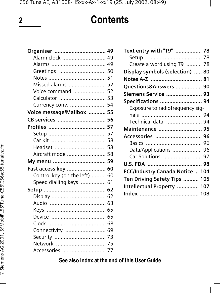 Contents2See also Index at the end of this User GuideC56 Tuna AE, A31008-H5xxx-Ax-1-xx19 (25. July 2002, 08:49)&copy; Siemens AG 2001, S:\Mobil\L55\Tuna-C55\C56\c55 tunaivz.fmOrganiser ................................. 49Alarm clock ............................ 49Alarms ................................... 49Greetings  .............................. 50Notes ..................................... 51Missed alarms ........................ 52Voice command ..................... 52Calculator .............................. 53Currency conv. ....................... 54Voice message/Mailbox  ........... 55CB services  ............................... 56Profiles ..................................... 57Setup ..................................... 57Car Kit  ................................... 58Headset ................................. 58Aircraft mode ......................... 58My menu .................................. 59Fast access key ......................... 60Control key (on the left) ......... 60Speed dialling keys  ................ 61Setup ........................................ 62Display ................................... 62Audio .................................... 63Keys ...................................... 65Device ................................... 65Clock ..................................... 68Connectivity .......................... 69Security ................................. 73Network ................................ 75Accessories ............................ 77Text entry with "T9"  ................. 78Setup ..................................... 78Create a word using T9  .......... 78Display symbols (selection)  ..... 80Notes A-Z  ................................. 81Questions&amp;Answers ................. 90Siemens Service ....................... 93Specifications ........................... 94Exposure to radiofrequency sig-nals ....................................... 94Technical data  ....................... 94Maintenance ............................ 95Accessories .............................. 96Basics .................................... 96Data/Applications ................... 96Car Solutions   ........................ 97U.S. FDA  ................................... 98FCC/Industry Canada Notice  .. 104Ten Driving Safety Tips  .......... 105Intellectual Property  .............. 107Index ...................................... 108