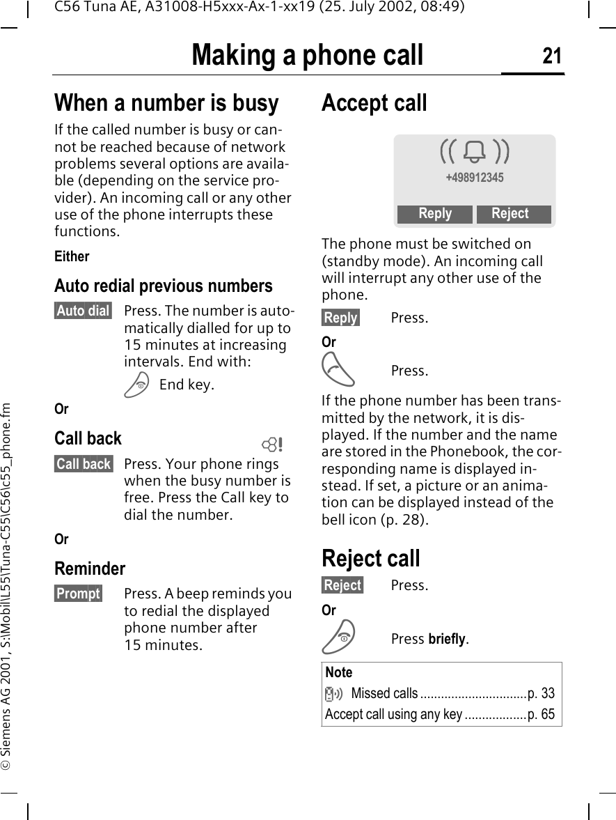 Making a phone call 21C56 Tuna AE, A31008-H5xxx-Ax-1-xx19 (25. July 2002, 08:49)&copy; Siemens AG 2001, S:\Mobil\L55\Tuna-C55\C56\c55_phone.fmWhen a number is busyIf the called number is busy or can-not be reached because of network problems several options are availa-ble (depending on the service pro-vider). An incoming call or any other use of the phone interrupts these functions.EitherAuto redial previous numbers&sect;Auto dial&sect; Press. The number is auto-matically dialled for up to 15 minutes at increasing intervals. End with: B End key.OrCall back&sect;Call back&sect; Press. Your phone rings when the busy number is free. Press the Call key to dial the number.OrReminder&sect;Prompt&sect; Press. A beep reminds you to redial the displayed phone number after 15 minutes.Accept call The phone must be switched on (standby mode). An incoming call will interrupt any other use of the phone.&sect;Reply&sect; Press.Or A Press.If the phone number has been trans-mitted by the network, it is dis-played. If the number and the name are stored in the Phonebook, the cor-responding name is displayed in-stead. If set, a picture or an anima-tion can be displayed instead of the bell icon (p. 28).Reject call&sect;Reject&sect; Press. Or BPress briefly. LNote  Missed calls...............................p. 33Accept call using any key..................p. 65i+498912345Reply Reject
