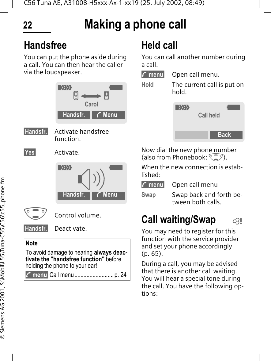 Making a phone call22C56 Tuna AE, A31008-H5xxx-Ax-1-xx19 (25. July 2002, 08:49)&copy; Siemens AG 2001, S:\Mobil\L55\Tuna-C55\C56\c55_phone.fmHandsfreeYou can put the phone aside during a call. You can then hear the caller via the loudspeaker. &sect;Handsfr.&sect; Activate handsfree function.&sect;Yes&sect; Activate. GControl volume. &sect;Handsfr.&sect; Deactivate.Held call You can call another number during a call. y menu&sect; Open call menu.Hold The current call is put on hold. Now dial the new phone number (also from Phonebook:  F). When the new connection is estab-lished: y menu&sect; Open call menuSwap Swap back and forth be-tween both calls. Call waiting/SwapYou may need to register for this function with the service provider and set your phone accordingly (p. 65).During a call, you may be advised that there is another call waiting. You will hear a special tone during the call. You have the following op-tions:NoteTo avoid damage to hearing always deac-tivate the "handsfree function" before holding the phone to your ear! y menu&sect; Call menu..........................p. 24_ gv vCarolHandsfr. < Menu_ gHandsfr. < Menu_ gCall heldBackL