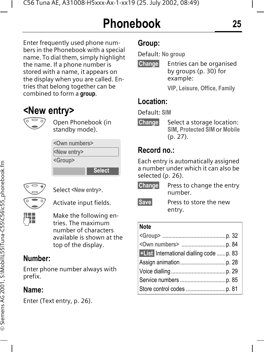 Phonebook 25C56 Tuna AE, A31008-H5xxx-Ax-1-xx19 (25. July 2002, 08:49)&copy; Siemens AG 2001, S:\Mobil\L55\Tuna-C55\C56\c55_phonebook.fmPhonebook Enter frequently used phone num-bers in the Phonebook with a special name. To dial them, simply highlight the name. If a phone number is stored with a name, it appears on the display when you are called. En-tries that belong together can be combined to form a group.<New entry> FOpen Phonebook (in standby mode).  DSelect <New entry>. GActivate input fields. JMake the following en-tries. The maximum number of characters available is shown at the top of the display.Number:Enter phone number always with prefix.Name: Enter (Text entry, p. 26).Group:Default: No group&sect;Change&sect; Entries can be organised by groups (p. 30) for example:VIP, Leisure, Office, FamilyLocation:Default: SIM&sect;Change&sect; Select a storage location: SIM, Protected SIM or Mobile (p. 27).Record no.: Each entry is automatically assigned a number under which it can also be selected (p. 26). &sect;Change&sect; Press to change the entry number.&sect;Save&sect; Press to store the new entry. <Own numbers><New entry><Group>SelectNote<Group> ...........................................p. 32<Own numbers>  ..............................p. 84&sect;+List  International dialling code ......p. 83Assign animation...............................p. 28Voice dialling.....................................p. 29Service numbers ...............................p. 85Store control codes ...........................p. 81