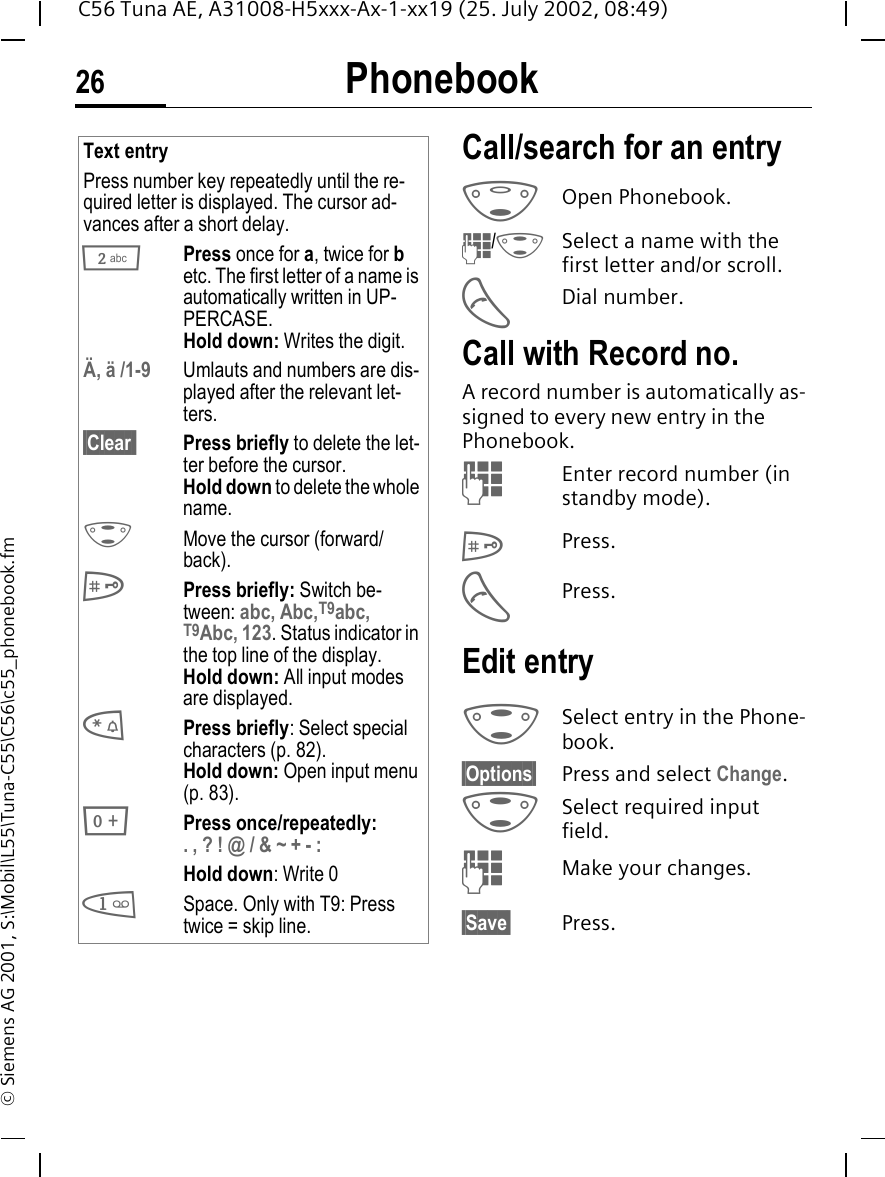 Phonebook26C56 Tuna AE, A31008-H5xxx-Ax-1-xx19 (25. July 2002, 08:49)&copy; Siemens AG 2001, S:\Mobil\L55\Tuna-C55\C56\c55_phonebook.fmCall/search for an entry F  Open Phonebook. J/ GSelect a name with the first letter and/or scroll. ADial number.Call with Record no. A record number is automatically as-signed to every new entry in the Phonebook. JEnter record number (in standby mode). #Press. APress.Edit entry GSelect entry in the Phone-book.&sect;Options&sect; Press and select Change. G Select required input field. JMake your changes.&sect;Save&sect; Press.Text entryPress number key repeatedly until the re-quired letter is displayed. The cursor ad-vances after a short delay. 2Press once for a, twice for b etc. The first letter of a name is automatically written in UP-PERCASE.Hold down: Writes the digit.&Auml;, &auml; /1-9 Umlauts and numbers are dis-played after the relevant let-ters.&sect;Clear  Press briefly to delete the let-ter before the cursor.Hold down to delete the whole name. GMove the cursor (forward/back). #Press briefly: Switch be-tween: abc, Abc,T9abc, T9Abc, 123. Status indicator in the top line of the display.Hold down: All input modes are displayed. *Press briefly: Select special characters (p. 82).Hold down: Open input menu (p. 83). 0Press once/repeatedly:. , ? ! @ / &amp; ~ + - :Hold down: Write 0 1Space. Only with T9: Press twice = skip line. 