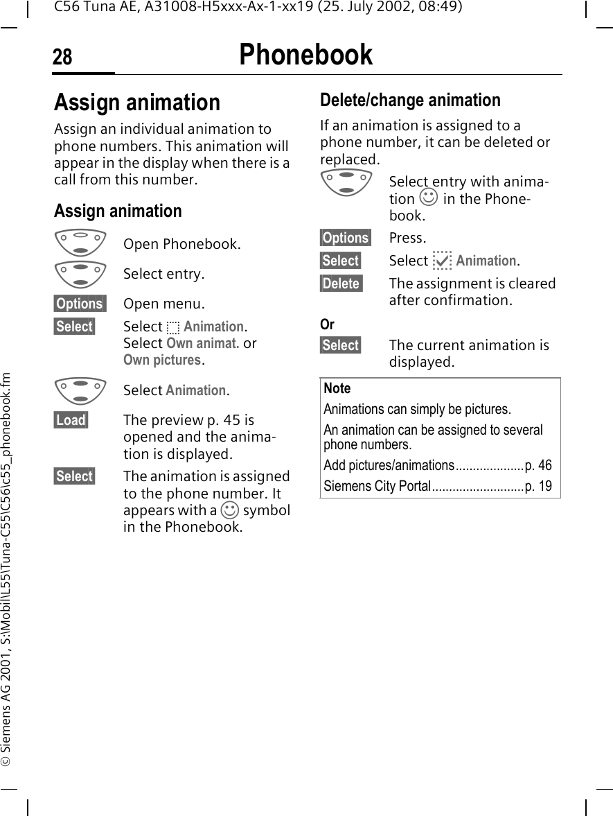 Phonebook28C56 Tuna AE, A31008-H5xxx-Ax-1-xx19 (25. July 2002, 08:49)&copy; Siemens AG 2001, S:\Mobil\L55\Tuna-C55\C56\c55_phonebook.fmAssign animationAssign an individual animation to phone numbers. This animation will appear in the display when there is a call from this number.Assign animation FOpen Phonebook. GSelect entry.&sect;Options  Open menu.&sect;Select&sect; Select  o Animation. Select Own animat. or Own pictures.  GSelect Animation. &sect;Load&sect; The preview p. 45 is opened and the anima-tion is displayed.&sect;Select&sect; The animation is assigned to the phone number. It appears with a  &rsaquo; symbol in the Phonebook.Delete/change animationIf an animation is assigned to a phone number, it can be deleted or replaced. GSelect entry with anima-tion  &rsaquo; in the Phone-book.&sect;Options&sect; Press.&sect;Select&sect; Select  p Animation.&sect;Delete  The assignment is cleared after confirmation.Or&sect;Select&sect; The current animation is displayed. NoteAnimations can simply be pictures.An animation can be assigned to several phone numbers.Add pictures/animations....................p. 46Siemens City Portal...........................p. 19