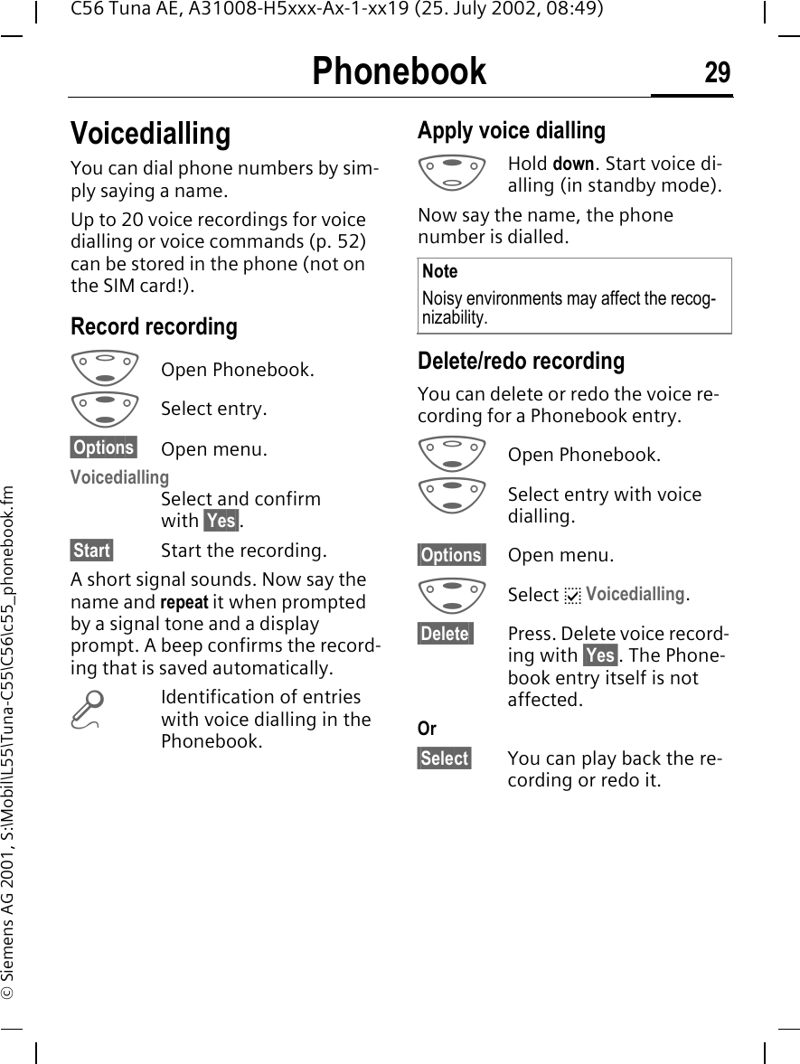 Phonebook 29C56 Tuna AE, A31008-H5xxx-Ax-1-xx19 (25. July 2002, 08:49)&copy; Siemens AG 2001, S:\Mobil\L55\Tuna-C55\C56\c55_phonebook.fmVoicediallingYou can dial phone numbers by sim-ply saying a name. Up to 20 voice recordings for voice dialling or voice commands (p. 52) can be stored in the phone (not on the SIM card!).Record recording FOpen Phonebook. GSelect entry.&sect;Options&sect; Open menu.VoicediallingSelect and confirm with &sect;Yes&sect;.&sect;Start&sect; Start the recording.A short signal sounds. Now say the name and repeat it when prompted by a signal tone and a display prompt. A beep confirms the record-ing that is saved automatically.  &deg;Identification of entries with voice dialling in the Phonebook.Apply voice dialling EHold down. Start voice di-alling (in standby mode).Now say the name, the phone number is dialled.Delete/redo recordingYou can delete or redo the voice re-cording for a Phonebook entry. FOpen Phonebook. GSelect entry with voice dialling.&sect;Options  Open menu. GSelect  p Voicedialling.&sect;Delete  Press. Delete voice record-ing with &sect;Yes&sect;. The Phone-book entry itself is not affected.Or&sect;Select&sect; You can play back the re-cording or redo it.NoteNoisy environments may affect the recog-nizability.